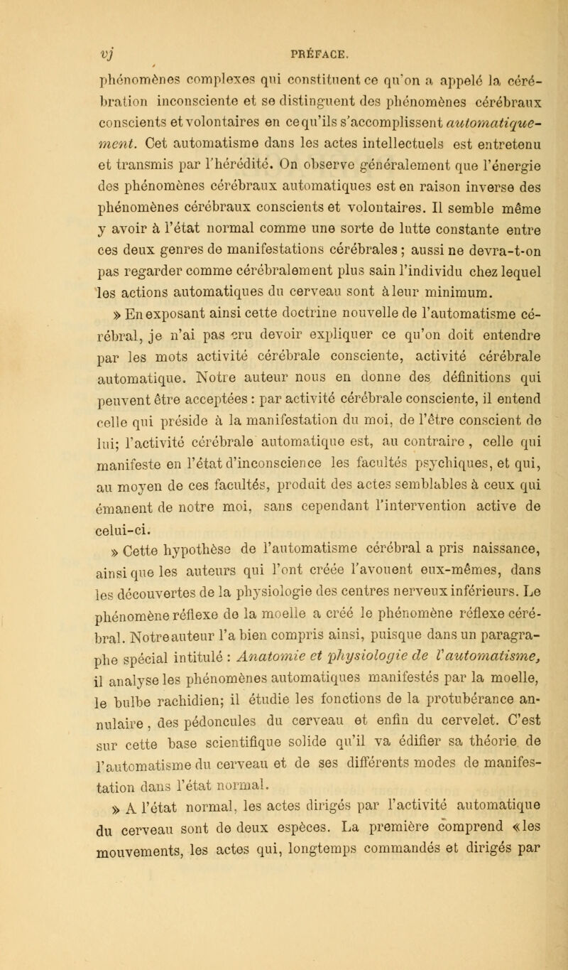 phénomènes complexes qui constituent ce qu'on a appelé la céré- bration inconsciente et se distinguent des phénomènes cérébraux conscients et volontaires en ce qu'ils s'accomplissent automatique- ment. Cet automatisme dans les actes intellectuels est entretenu et transmis par l'hérédité. On observe généralement que l'énergie des phénomènes cérébraux automatiques est en raison inverse des phénomènes cérébraux conscients et volontaires. Il semble même y avoir à l'état normal comme une sorte de lutte constante entre ces deux genres de manifestations cérébrales ; aussi ne devra-t-on pas regarder comme cérébralement plus sain l'individu chez lequel les actions automatiques du cerveau sont à leur minimum. » En exposant ainsi cette doctrine nouvelle de l'automatisme cé- rébral, je n'ai pas cru devoir expliquer ce qu'on doit entendre par les mots activité cérébrale consciente, activité cérébrale automatique. Notre auteur nous en donne des définitions qui peuvent être acceptées : par activité cérébrale consciente, il entend celle qui préside à la manifestation du moi, de l'être conscient de lui; l'activité cérébrale automatique est, au contraire, celle qui manifeste en l'état d'inconscience les facultés psychiques, et qui, au moyen de ces facultés, produit des actes semblables à ceux qui émanent de notre moi, sans cependant l'intervention active de celui-ci. » Cette hypothèse de l'automatisme cérébral a pris naissance, ainsi que les auteurs qui l'ont créée l'avouent eux-mêmes, dans les découvertes de la physiologie des centres nerveux inférieurs. Le phénomène réflexe de la moelle a créé le phénomène réflexe céré- bral. Notre auteur l'a bien compris ainsi, puisque dans un paragra- phe spécial intitulé : Anatomie et physiologie de Vautomatisme, il analyse les phénomènes automatiques manifestés par la moelle, le bulbe rachidien; il étudie les fonctions de la protubérance an- nulaire , des pédoncules du cerveau et enfin du cervelet. C'est sur cette base scientifique solide qu'il va édifier sa théorie de l'automatisme du cerveau et de ses différents modes de manifes- tation dans l'état normal. » A l'état normal, les actes dirigés par l'activité automatique du cerveau sont de deux espèces. La première comprend «les mouvements, les actes qui, longtemps commandés et dirigés par