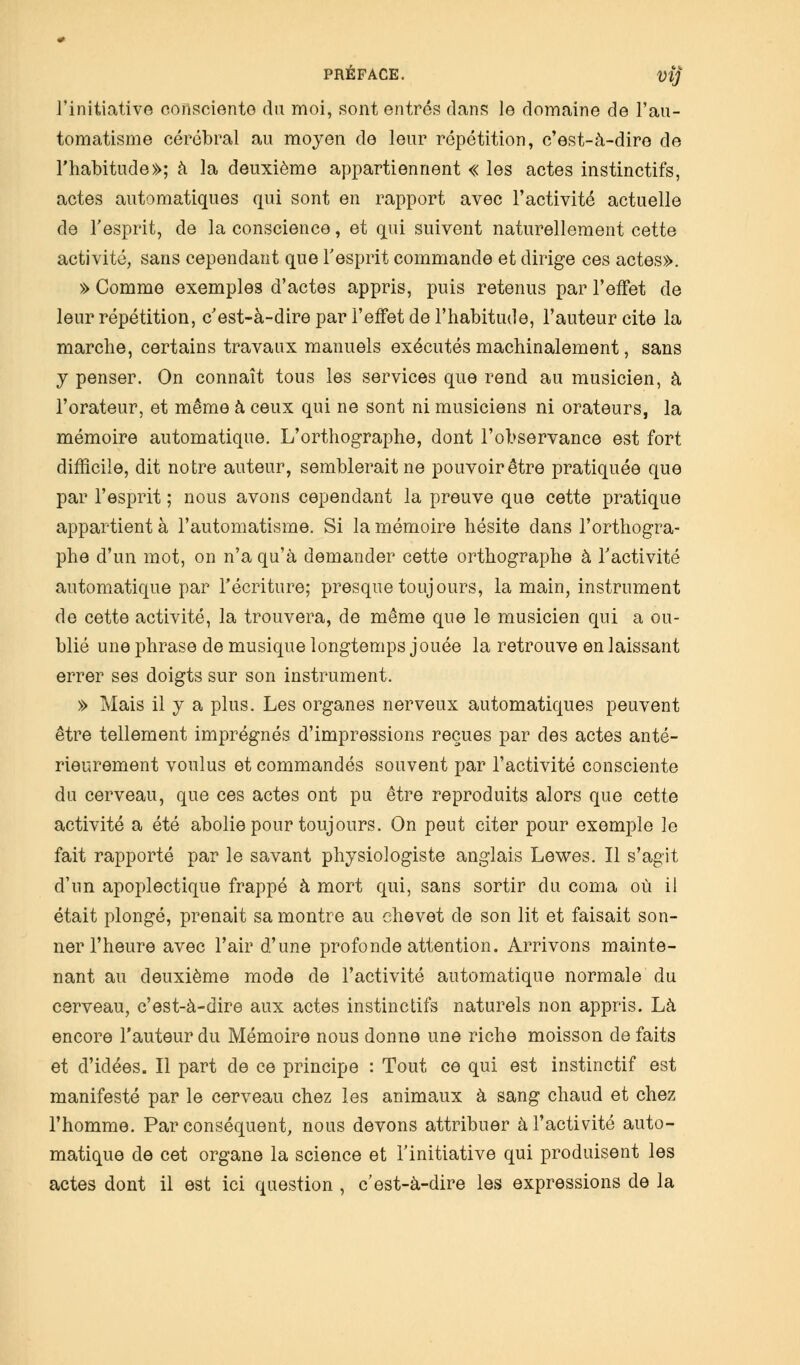 l'initiative consciente du moi, sont entrés dans le domaine de l'au- tomatisme cérébral au moyen de leur répétition, c'est-à-dire de l'habitude»; à la deuxième appartiennent « les actes instinctifs, actes automatiques qui sont en rapport avec l'activité actuelle de l'esprit, de la conscience, et qui suivent naturellement cette activité, sans cependant que l'esprit commande et dirige ces actes». » Comme exemples d'actes appris, puis retenus par l'effet de leur répétition, c'est-à-dire par l'effet de l'habitude, l'auteur cite la marche, certains travaux manuels exécutés machinalement, sans y penser. On connaît tous les services que rend au musicien, à l'orateur, et même à ceux qui ne sont ni musiciens ni orateurs, la mémoire automatique. L'orthographe, dont l'observance est fort difficile, dit notre auteur, semblerait ne pouvoir être pratiquée que par l'esprit ; nous avons cependant la preuve que cette pratique appartient à l'automatisme. Si la mémoire hésite dans l'orthogra- phe d'un mot, on n'a qu'à demander cette orthographe à l'activité automatique par l'écriture; presque toujours, la main, instrument de cette activité, la trouvera, de même que le musicien qui a ou- blié une phrase de musique longtemps jouée la retrouve en laissant errer ses doigts sur son instrument. » Mais il y a plus. Les organes nerveux automatiques peuvent être tellement imprégnés d'impressions reçues par des actes anté- rieurement voulus et commandés souvent par l'activité consciente du cerveau, que ces actes ont pu être reproduits alors que cette activité a été abolie pour toujours. On peut citer pour exemple le fait rapporté par le savant physiologiste anglais Lewes. Il s'agit d'un apoplectique frappé à mort qui, sans sortir du coma où il était plongé, prenait sa montre au ehevet de son lit et faisait son- ner l'heure avec l'air d'une profonde attention. Arrivons mainte- nant au deuxième mode de l'activité automatique normale du cerveau, c'est-à-dire aux actes instinctifs naturels non appris. Là encore l'auteur du Mémoire nous donne une riche moisson de faits et d'idées. Il part de ce principe : Tout ce qui est instinctif est manifesté par le cerveau chez les animaux à sang chaud et chez l'homme. Par conséquent, nous devons attribuer à l'activité auto- matique de cet organe la science et l'initiative qui produisent les actes dont il est ici question , c'est-à-dire les expressions de la