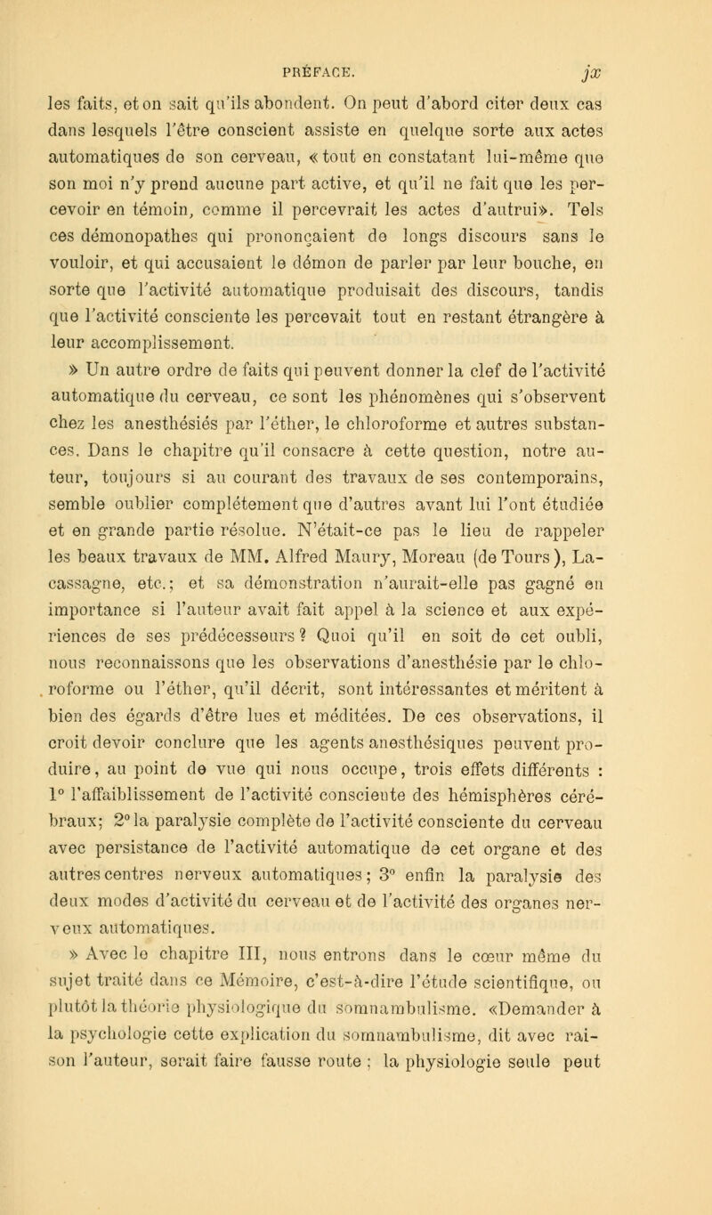 les faits, et on sait qu'ils abondent. On peut d'abord citer deux cas dans lesquels l'être conscient assiste en quelque sorte aux actes automatiques de son cerveau, « tout en constatant lui-même que son moi n'y prend aucune part active, et qu'il ne fait que les per- cevoir en témoin, comme il percevrait les actes d'autrui». Tels ces démonopathes qui prononçaient de longs discours sans le vouloir, et qui accusaient le démon de parler par leur bouche, en sorte que l'activité automatique produisait des discours, tandis que l'activité consciente les percevait tout en restant étrangère à leur accomplissement. » Un autre ordre de faits qui peuvent donner la clef de l'activité automatique du cerveau, ce sont les phénomènes qui s'observent chez les anesthésiés par l'éther, le chloroforme et autres substan- ces. Dans le chapitre qu'il consacre à cette question, notre au- teur, toujours si au courant des travaux de ses contemporains, semble oublier complètement que d'autres avant lui l'ont étudiée et en grande partie résolue. N'était-ce pas le lieu de rappeler les beaux travaux de MM. Alfred Maury, Moreau (de Tours ), La- cassagne, etc.; et sa démonstration n'aurait-elle pas gagné en importance si l'auteur avait fait appel à la science et aux expé- riences de ses prédécesseurs ? Quoi qu'il en soit de cet oubli, nous reconnaissons que les observations d'anesthésie par le chlo- roforme ou l'éther, qu'il décrit, sont intéressantes et méritent à bien des égards d'être lues et méditées. De ces observations, il croit devoir conclure que les agents anesthésiques peuvent pro- duire , au point de vue qui nous occupe, trois effets différents : 1° l'affaiblissement de l'activité conscieute des hémisphères céré- braux; 2° la paralysie complète de l'activité consciente du cerveau avec persistance de l'activité automatique de cet organe et des autres centres nerveux automatiques; 3° enfin la paralysie des deux modes d'activité du cerveau et de l'activité des organes ner- veux automatiques. » Avec le chapitre III, nous entrons dans le cœur même du sujet traité dans ce Mémoire, c'est-à-dire l'étude scientifique, ou plutôt la théorie physiologique du somnambulisme. «Demander à la psychologie cette explication du somnambulisme, dit avec rai- son l'auteur, serait faire fausse route ; la physiologie seule peut