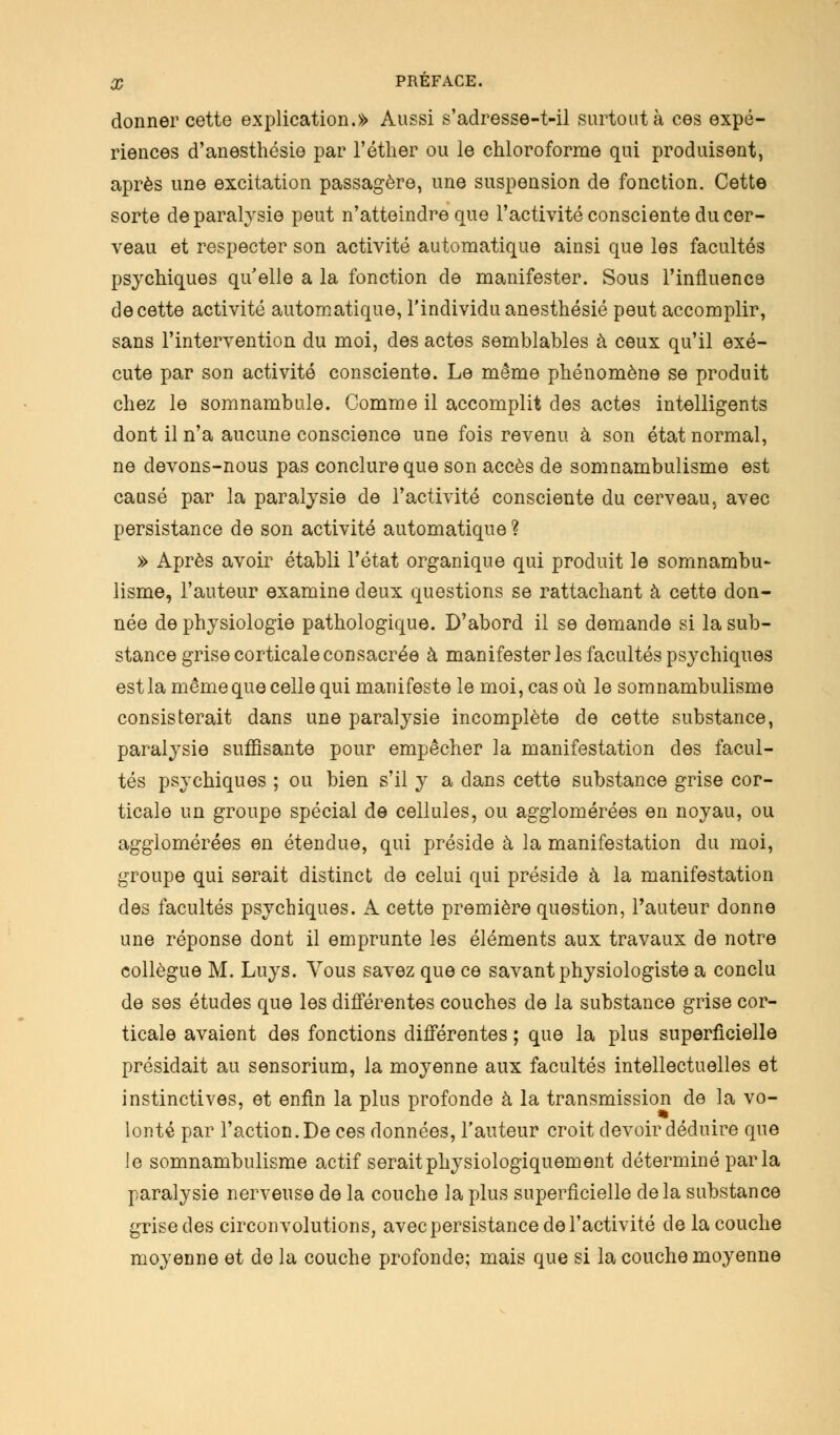 donner cette explication.» Aussi s'adresse-t-il surtout à ces expé- riences d'anesthésie par l'éther ou le chloroforme qui produisent, après une excitation passagère, une suspension de fonction. Cette sorte de paralysie peut n'atteindre que l'activité consciente du cer- veau et respecter son activité automatique ainsi que les facultés psychiques qu'elle a la fonction de manifester. Sous l'influence de cette activité automatique, l'individu anesthésié peut accomplir, sans l'intervention du moi, des actes semblables à ceux qu'il exé- cute par son activité consciente. Le même phénomène se produit chez le somnambule. Comme il accomplit des actes intelligents dont il n'a aucune conscience une fois revenu à son état normal, ne devons-nous pas conclure que son accès de somnambulisme est causé par la paralysie de l'activité consciente du cerveau, avec persistance de son activité automatique ? » Après avoir établi l'état organique qui produit le somnambu- lisme, l'auteur examine deux questions se rattachant à cette don- née de physiologie pathologique. D'abord il se demande si la sub- stance grise corticale consacrée à manifester les facultés psychiques est la même que celle qui manifeste le moi, cas où le somnambulisme consisterait dans une paralysie incomplète de cette substance, paralysie suffisante pour empêcher la manifestation des facul- tés psychiques ; ou bien s'il y a dans cette substance grise cor- ticale un groupe spécial de cellules, ou agglomérées en noyau, ou agglomérées en étendue, qui préside à la manifestation du moi, groupe qui serait distinct de celui qui préside à la manifestation des facultés psychiques. A cette première question, l'auteur donne une réponse dont il emprunte les éléments aux travaux de notre collègue M. Luys. Vous savez que ce savant physiologiste a conclu de ses études que les différentes couches de la substance grise cor- ticale avaient des fonctions différentes ; que la plus superficielle présidait au sensorium, la moyenne aux facultés intellectuelles et instinctives, et enfin la plus profonde à la transmission de la vo- lonté par l'action. De ces données, l'auteur croit devoir déduire que le somnambulisme actif serait physiologiquement déterminé par la paralysie nerveuse de la couche la plus superficielle delà substance grise des circonvolutions, avec persistance de l'activité de la couche moyenne et de la couche profonde; mais que si la couche moyenne