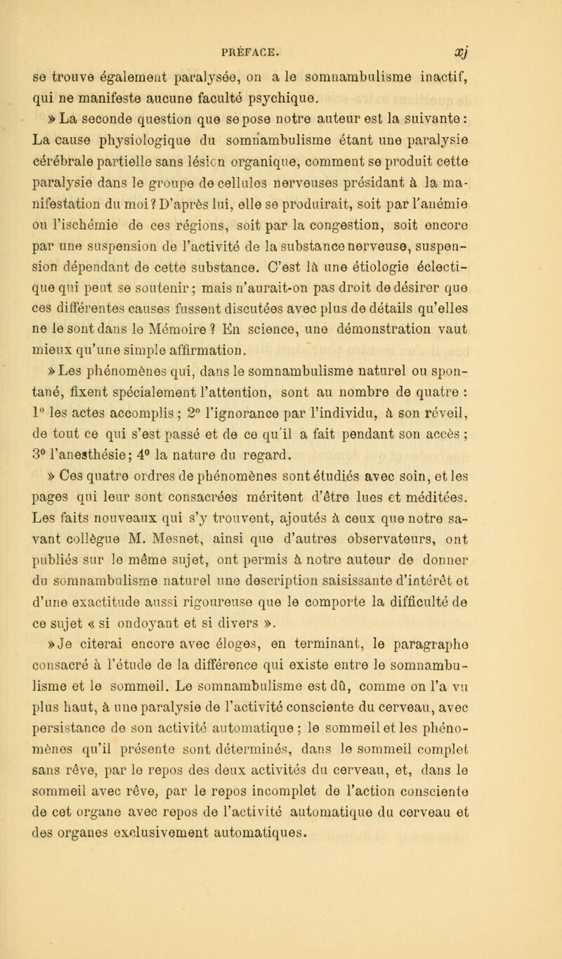 se trouve également paralysée, on a le somnambulisme inactif, qui ne manifeste aucune faculté psychique. » La seconde question que se pose notre auteur est la suivante : La cause physiologique du somnambulisme étant une paralysie cérébrale partielle sans lésion organique, comment se produit cette paralysie dans le groupe de cellules nerveuses présidant à la ma- nifestation du moi? D'après lui, elle se produirait, soit par l'anémie ou l'ischémie de ces régions, soit par la congestion, soit encore par une suspension de l'activité de la substance nerveuse, suspen- sion dépendant de cette substance. C'est là une étiologie éclecti- que qui peut se soutenir ; mais n'aurait-on pas droit de désirer que ces différentes causes fussent discutées avec plus de détails qu'elles ne le sont dans le Mémoire? En science, une démonstration vaut mieux qu'une simple affirmation. »Les phénomènes qui, dans le somnambulisme naturel ou spon- tané, fixent spécialement l'attention, sont au nombre de quatre : 1° les actes accomplis ; 2° l'ignorance par l'individu, à son réveil, de tout ce qui s'est passé et de ce qu'il a fait pendant son accès ; 3° l'anesthésie; 4° la nature du regard. » Ces quatre ordres de phénomènes sont étudiés avec soin, et les pages qui leur sont consacrées méritent d'être lues et méditées. Les faits nouveaux qui s'y trouvent, ajoutés à ceux que notre sa- vant collègue M. Mesnet, ainsi que d'autres observateurs, ont publiés sur le même sujet, ont permis à notre auteur de donner du somnambulisme naturel une description saisissante d'intérêt et d'une exactitude aussi rigoureuse que le comporte la difficulté de ce sujet « si ondoyant et si divers ». »Je citerai encore avec éloges, en terminant, le paragraphe consacré à l'étude de la différence qui existe entre le somnambu- lisme et le sommeil. Le somnambulisme est dû, comme on l'a vu plus haut, à une paralysie de l'activité consciente du cerveau, avec persistance de son activité automatique ; le sommeil et les phéno- mènes qu'il présente sont déterminés, dans le sommeil complet, sans rêve, par le repos des deux activités du cerveau, et, dans le sommeil avec rêve, par le repos incomplet de l'action consciente de cet organe avec repos de l'activité automatique du cerveau et des organes exclusivement automatiques.