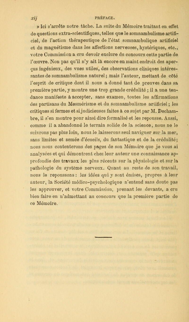 » Ici s'arrête notre tâche. La suite du Mémoire traitant en effet de questions extra-scientifiques, telles que le somnambulisme artifi- ciel, de l'action thérapeutique de l'état somnambulique artificiel et du magnétisme dans les affections nerveuses, hystériques, etc., votre Commission a cru devoir exclure du concours cette partie de l'œuvre. Non pas qu'il n'y ait là encore en maint endroit des aper- çus ingénieux, des vues utiles, des observations cliniques intéres- santes de somnambulisme naturel ; mais l'auteur, mettant de côté l'esprit de critique dont il nous a donné tant de preuves dans sa première partie, y montre une trop grande crédulité ; il a une ten- dance manifeste à accepter, sans examen, toutes les affirmations des partisans du Mesmérisme et du somnambulisme artificiel ; les critiques si fermes et si judicieuses faites à ce sujet par M. Decham- bre, il s'en montre pour ainsi dire formalisé et les repousse. Aussi, comme il a abandonné le terrain solide de la science, nous ne le suivrons pas plus loin, nous le laisserons seul naviguer sur la mer, sans limites et semée d'écueils, du fantastique et de la crédulité; nous nous contenterons des pages de son Mémoire que je vous ai analysées et qui démontrent chez leur auteur une connaissance ap- profondie des travaux les plus récents sur la physiologie et sur la pathologie du système nerveux. Quant au reste de son travail, nous le repoussons: les idées qui y sont émises, propres à leur auteur, la Société médico-psychologique n'entend sans doute pas les approuver, et votre Commission, prenant les devants, a cru bien faire en n'admettant au concours que la première partie de ce Mémoire.