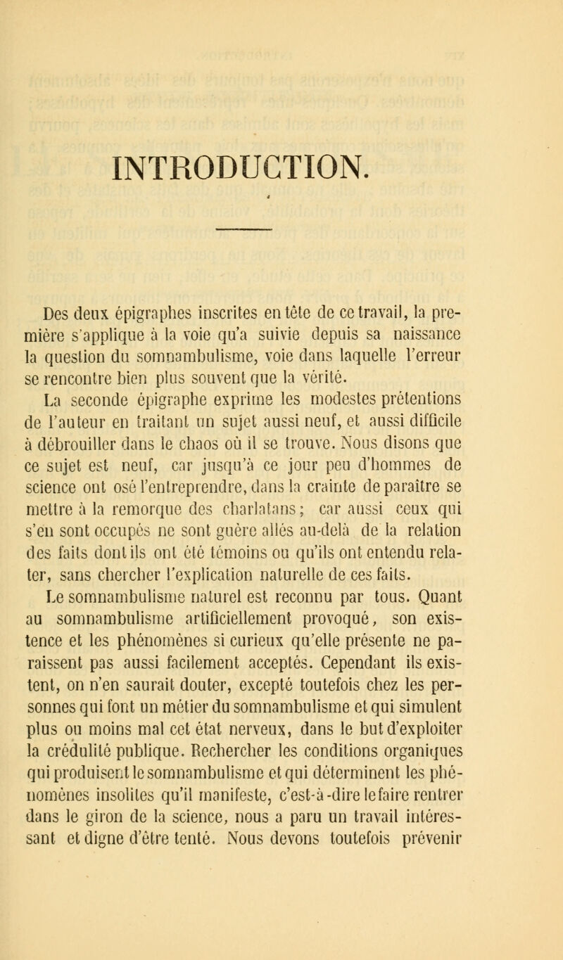 INTRODUCTION. Des deux épigraphes inscrites entête de ce travail, la pre- mière s'applique à la voie qu'a suivie depuis sa naissance la question du somnambulisme, voie dans laquelle l'erreur se rencontre bien plus souvent que la vérité. La seconde épigraphe exprime les modestes prétentions de l'auteur en traitant un sujet aussi neuf, et aussi difficile à débrouiller dans le chaos où il se trouve. Nous disons que ce sujet est neuf, car jusqu'à ce jour peu d'hommes de science ont osé l'entreprendre, dans la crainte de paraître se mettre à la remorque des charlatans; car aussi ceux qui s'en sont occupés ne sont guère aliés au-delà de la relation des faits dont ils ont été témoins ou qu'ils ont entendu rela- ter, sans chercher l'explication naturelle de ces faits. Le somnambulisme naturel est reconnu par tous. Quant au somnambulisme artificiellement provoqué, son exis- tence et les phénomènes si curieux qu'elle présente ne pa- raissent pas aussi facilement acceptés. Cependant ils exis- tent, on n'en saurait douter, excepté toutefois chez les per- sonnes qui font un métier du somnambulisme et qui simulent plus ou moins mal cet état nerveux, dans le but d'exploiter la crédulité publique. Rechercher les conditions organiques qui produisent le somnambulisme et qui déterminent les phé- nomènes insolites qu'il manifeste, c'est-à-dire le faire rentrer dans le giron de la science, nous a paru un travail intéres- sant et digne d'être tenté. Nous devons toutefois prévenir