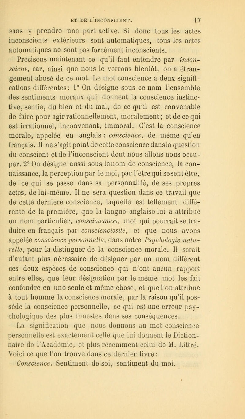 sans y prendre une p'irt active. Si donc tous les actes inconscients extérieurs sont automatiques, tous les actes automatiques ne sont pas forcément inconscients. Précisons maintenant ce qu'il faut entendre par incon- scient, car, ainsi que nous le verrons bientôt, on a étran- gement abusé de ce mot. Le mot conscience a deux signifi- cations différentes : 1° On désigne sous ce nom l'ensemble des sentiments moraux qui donnent la conscience instinc- tive, sentie, du bien et du mal, de ce qu'il est convenable de faire pour agir rationnellement, moralement; et de ce qui est irrationnel, inconvenant, immoral. C'est la conscience morale, appelée en anglais : conscience, de même qu'en français. Il ne s'agit point de cette conscience dansla question du conscient et de l'inconscient dont nous allons nous occu - per. 2° On désigne aussi sous le nom de conscience, la con- naissance, la perception par le moi, par l'être qui sesent être, de ce qui se passe dans sa personnalité, de ses propres actes, de lui-même. Il ne sera question dans ce travail que de cette dernière conscience, laquelle est tellement diffé- rente de la première, que la langue anglaise lui a attribué un nom particulier, consciousness, mot qui pourrait se tra- duire en français par conscienciosité, et que nous avons appelée conscience personnelle, dans notre Psychologie natu- relle, pour la distinguer de la conscience morale. Il serait d'autant plus nécessaire de désigner par un nom différent ces deux espèces de conscience qui n'ont aucun rapport entre elles, que leur désignation par le même mot les fait confondre en une seule et même chose, et que l'on attribue à tout homme la conscience morale, par la raison qu'il pos- sède la conscience personnelle, ce qui est une erreur psy- chologique des plus funestes dans ses conséquences. La signification que nous donnons au mot conscience personnelle est exactement celle que lui donnent le Diction- naire de l'Académie, et plus récemment celui de M. Liltré. Voici ce que l'on trouve dans ce dernier livre : Conscience. Sentiment de soi, sentiment du moi.