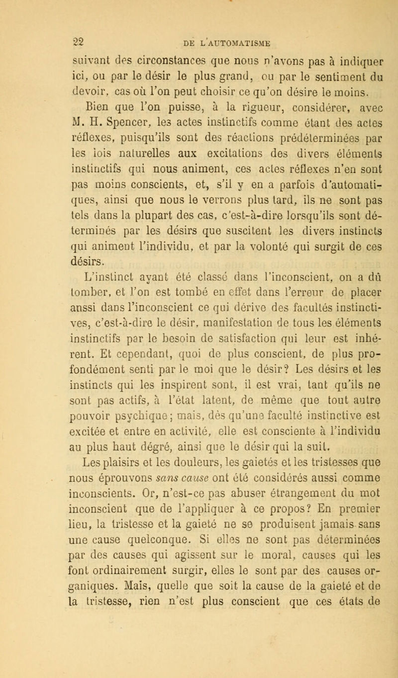 suivant des circonstances que nous n'avons pas à indiquer ici, ou par le désir le plus grand, eu par le sentiment du devoir, cas où Ton peut choisir ce qu'on désire le moins. Bien que Ton puisse, à la rigueur, considérer, avec M. H. Spencer, les actes instinctifs comme étant des actes réflexes, puisqu'ils sont des réactions prédéterminées par les iois naturelles aux excitations des divers éléments instinctifs qui nous animent, ces actes réflexes n'en sont pas moins conscients, et, s'il y en a parfois d'automati- ques, ainsi que nous le verrons plus tard, ils ne sont pas tels dans la plupart des cas, c'est-à-dire lorsqu'ils sont dé- terminés par les désirs que suscitent les divers instincts qui animent l'individu, et par la volonté qui surgit de ces désirs. L'instinct ayant été classé dans l'inconscient, on a dû tomber, et l'on est tombé en effet dans l'erreur de placer aussi dans l'inconscient ce qui dérive des facultés instincti- ves, c'est-à-dire le désir, manifestation de tous les éléments instinctifs par le besoin de satisfaction qui leur est inhé- rent. Et cependant, quoi de plus conscient, de plus pro- fondément senti par le moi que le désir? Les désirs et les instincts qui les inspirent sont, il est vrai, tant qu'ils ne sont pas actifs, à l'état latent, de même que tout autre pouvoir psychique; mais, dès qu'une faculté instinctive est excitée et entre en activité, elle est consciente à l'individu au plus haut degré, ainsi que le désir qui la suit. Les plaisirs et les douleurs, les gaietés et les tristesses que nous éprouvons sans cause ont été considérés aussi comme inconscients. Or, n'est-ce pas abuser étrangement du mot inconscient que de l'appliquer à ce propos? En premier lieu, la tristesse et la gaieté ne se produisent jamais sans une cause quelconque. Si elles ne sont pas déterminées par des causes qui agissent sur le moral, causes qui les font ordinairement surgir, elles le sont par des causes or- ganiques. Mais, quelle que soit la cause de la gaieté et de la tristesse, rien n'est plus conscient que ces états de