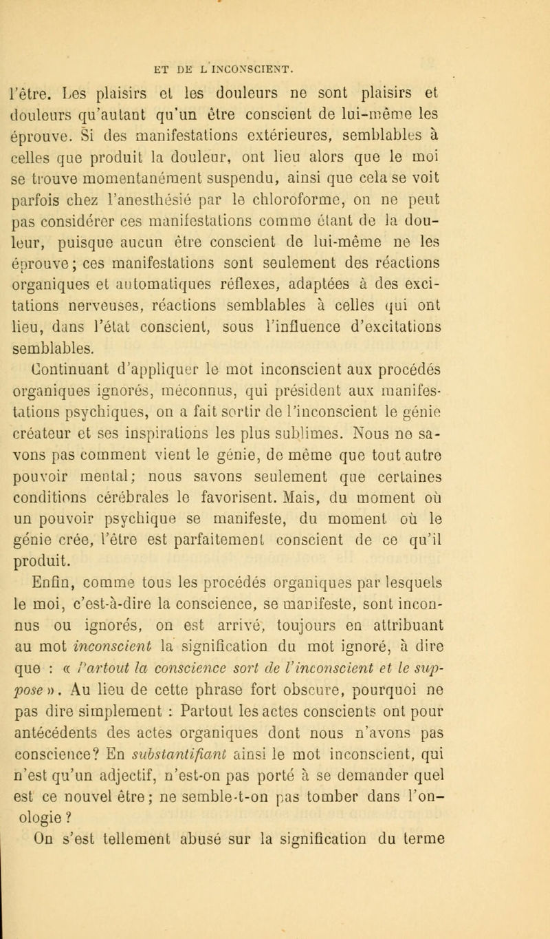 l'être. Les plaisirs el les douleurs ue sont plaisirs et douleurs qu'autant qu'un être conscient de lui-même les éprouve. Si des manifestations extérieures, semblables à celles que produit la douleur, ont lieu alors que le moi se trouve momentanément suspendu, ainsi que cela se voit parfois chez l'anesthésié par le chloroforme, on ne peut pas considérer ces manifestations comme étant de la dou- leur, puisque aucun être conscient de lui-même ne les éprouve ; ces manifestations sont seulement des réactions organiques et automatiques réflexes, adaptées à des exci- tations nerveuses, réactions semblables à celles qui ont lieu, dans l'état conscient, sous l'influence d'excitations semblables. Continuant d'appliquer le mot inconscient aux procédés organiques ignorés, méconnus, qui président aux manifes- tations psychiques, on a fait sortir de l'inconscient le génie créateur et ses inspirations les plus sublimes. Nous ne sa- vons pas comment vient le génie, de même que tout autre pouvoir mental; nous savons seulement que certaines conditions cérébrales le favorisent. Mais, du moment où un pouvoir psychique se manifeste, du moment où le génie crée, l'être est parfaitement conscient de ce qu'il produit. Enfin, comme tous les procédés organiques par lesquels le moi, c'est-à-dire la conscience, se manifeste, sont incon- nus ou ignorés, on est arrivé, toujours en attribuant au mot inconscient la signification du mot ignoré, à dire que : ce Partout la conscience sort de Vinconscient et le sup- pose)). Au lieu de cette phrase fort obscure, pourquoi ne pas dire simplement : Partout les actes conscients ont pour antécédents des actes organiques dont nous n'avons pas conscience? En substantifiant ainsi le mot inconscient, qui n'est qu'un adjectif, n'est-on pas porté à se demander quel est ce nouvel être; ne semble-t-on pas tomber dans l'on- ologie ? On s'est tellement abusé sur la signification du terme