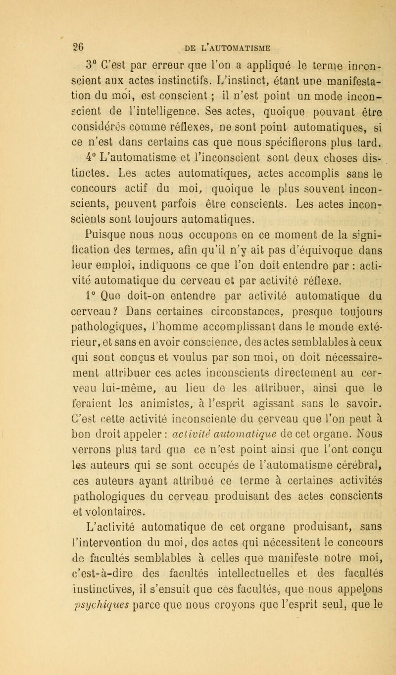 3° C'est par erreur que l'on a appliqué le terme incon- scient aux actes instinctifs. L'instinct, étant une manifesta- tion du moi, est conscient ; il n'est point un mode incon- scient de l'intelligence, Ses actes, quoique pouvant être considérés comme réflexes, ne sont point automatiques, si ce n'est dans certains cas que nous spécifierons plus tard. 4° L'automatisme et l'inconscient sont deux choses dis- tinctes. Les actes automatiques, actes accomplis sans le concours actif du moi, quoique le plus souvent incon- scients, peuvent parfois être conscients. Les actes incon- scients sont toujours automatiques. Puisque nous nous occupons en ce moment de la signi- fication des termes, afin qu'il n'y ait pas d'équivoque dans leur emploi, indiquons ce que l'on doit entendre par : acti- vité automatique du cerveau et par activité réflexe. 1° Que doit-on entendre par activité automatique du cerveau? Dans certaines circonstances, presque toujours pathologiques, l'homme accomplissant dans le monde exté- rieur, et sans en avoir conscience, des actes semblables à ceux qui sont conçus et voulus par son moi, on doit nécessaire- ment attribuer ces actes inconscients directement au cer- veau lui-même, au lieu de les attribuer, ainsi que le feraient les animistes, à l'esprit agissant sans le savoir. C'est cette activité inconsciente du cerveau que l'on peut à bon droit appeler : activité automatique de cet organe. Nous verrons plus tard que ce n'est point ainsi que l'ont conçu les auteurs qui se sont occupés de l'automatisme cérébral, ces auteurs ayant attribué ce terme à certaines activités pathologiques du cerveau produisant des actes conscients et volontaires. L'activité automatique de cet organe produisant, sans l'intervention du moi, des actes qui nécessitent le concours de facultés semblables à celles que manifeste notre moi, c'est-à-dire des facultés intellectuelles et des facultés instinctives, il s'ensuit que ces facultés, que nous appelons psychiques parce que nous croyons que l'esprit seul, que le