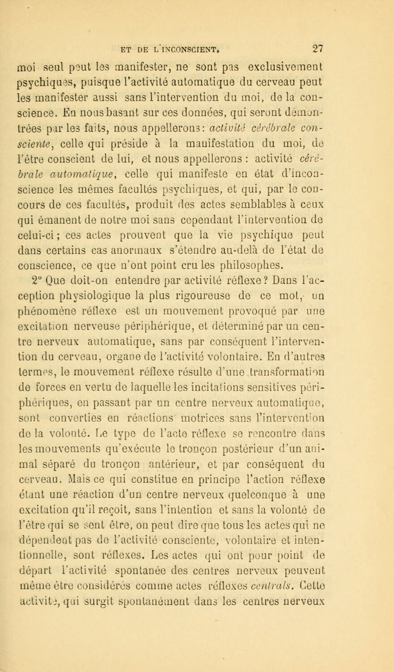 moi seul peut les manifester, ne sont pas exclusivement psychiques, puisque l'activité automatique du cerveau peut les manifester aussi sans l'intervention du moi, de la con- science. En nous basant sur ces données, qui seront démon- trées parles faits, nous appellerons: activité cérébrale con- sciente, celle qui préside à la manifestation du moi, de l'être conscient de lui, et nous appellerons : activité céré- brale automatique, celle qui manifeste en état d'incon- science les mêmes facultés psychiques, et qui, par le con- cours de ces facultés, produit des actes semblables à ceux qui émanent de notre moi sans cependant l'intervention de celui-ci ; ces actes prouvent que la vie psychique peut dans certains cas anormaux s'étendre au-delà de l'état de conscience, ce que n'ont point cru les philosophes. 2° Que doit-on entendre par activité réflexe? Dans l'ac- ception physiologique la plus rigoureuse de ce mot, un phénomène réflexe est un mouvement provoqué par une excitation nerveuse périphérique, et déterminé par un cen- tre nerveux automatique, sans par conséquent l'interven- tion du cerveau, organe de l'activité volontaire. En d'autres termes, le mouvement réflexe résulte d'une transformation de forces en vertu de laquelle les incitations sensitives péri- phériques, en passant par on centre nerveux automatique, sont converties en réactions motrices sans Tintervent'on de la volonté. Fie type de l'acte réflexe se rencontre dans les mouvements qu'exécute le tronçon postérieur d'un ani- mal séparé du tronçon antérieur, et par conséquent du cerveau. Mais ce qui constitue en principe l'action réflexe étant une réaction d'un centre nerveux quelconque à une excitation qu'il reçoit, sans l'intention et sans la volonté de l'être qui se sent être, on peut dire que tous les actes qui ne dépendent pas de l'activité consciente, volontaire et inten- tionnelle, sont réflexes. Les actes qui ont pour [joint de départ l'activité spontanée des centres nerveux peuvent même être considérés comme actes réflexes centrais. Cette activité, qui surgit spontanément dans les centres nerveux