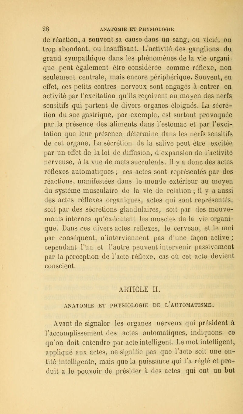 de réaction, a souvent sa cause dans un sang, ou vicié, ou trop abondant, ou insuffisant. L'activité des ganglions du grand sympathique dans les phénomènes delà vie organi- que peut également être considérée comme réflexe, non seulement centrale, mais encore périphérique. Souvent, en effet, ces petits centres nerveux sont engagés à entrer en activité par l'excitation qu'ils reçoivent au moyen des nerfs sensitifs qui partent de divers organes éloignés. La sécré- tion du suc gastrique, par exemple, est surtout provoquée par la présence des aliments dans l'estomac et par l'exci- tation que leur présence détermine dans les nerfs sensitifs de cet organe. La sécrétion de la salive peut être excitée par un effet de la loi de diffusion, d'expansion de l'activité nerveuse, à la vue de mets succulents. 11 y a donc des actes réflexes automatiques ; ces actes sont représentés par des réactions, manifestées dans le monde extérieur au moyen du système musculaire de la vie de relation ; il y a aussi des actes réflexes organiques, actes qui sont représentés, soit par des sécrétions glandulaires, soit par des mouve- ments internes qu'exécutent les muscles de la vie organi- que. Dans ces divers actes réflexes, le cerveau, et le moi par conséquent, n'interviennent pas d'une façon active ; cependant l'un et l'autre peuvent intervenir passivement par la perception de l'acte réflexe, cas où cet acte devient conscient. ARTICLE IL ANATOMIE ET PHYSIOLOGIE DE l'AUTOMATISME. Avant de signaler les organes nerveux qui président à l'accomplissement des actes automatiques, indiquons ce qu'on doit entendre par acte intelligent. Le mot intelligent, appliqué aux actes, ne signifie pas que l'acte soit une en- tité intelligente, mais que la puissance qui l'a réglé et pro- duit a le pouvoir de présider à des actes qui ont un but