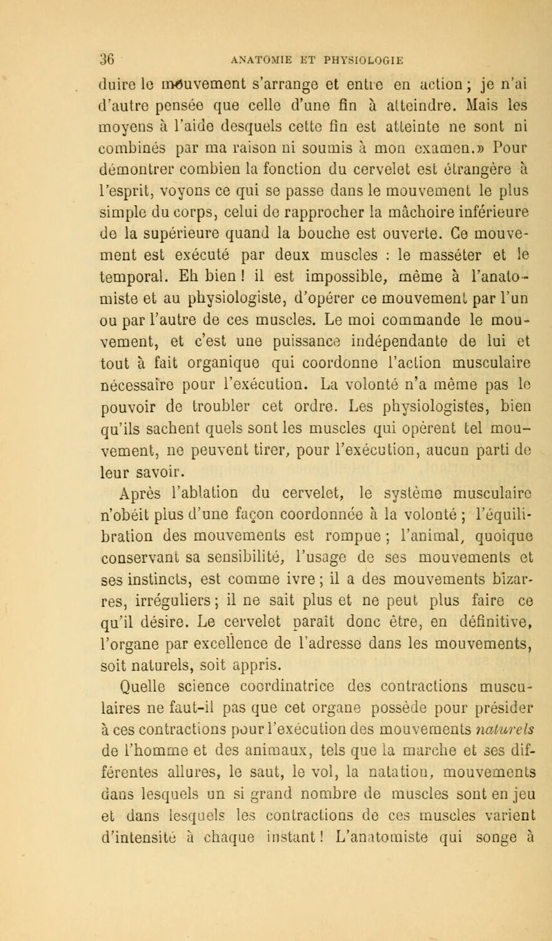 duire le mouvement s'arrange et entre en action ; je n'ai d'autre pensée que celle d'une fin à atteindre. Mais les moyens h. l'aide desquels cette fin est atteinte ne sont ni combinés par ma raison ni soumis à mon examen.» Pour démontrer combien la fonction du cervelet est étrangère à l'esprit, voyons ce qui se passe dans le mouvement le plus simple du corps, celui de rapprocher la mâchoire inférieure de la supérieure quand la bouche est ouverte. Ce mouve- ment est exécuté par deux muscles : le masséter et le temporal. Eh bien ! il est impossible, même à l'anato- miste et au physiologiste, d'opérer ce mouvement par l'un ou par l'autre de ces muscles. Le moi commande le mou- vement, et c'est une puissance indépendante de lui et tout à fait organique qui coordonne l'action musculaire nécessaire pour l'exécution. La volonté n'a même pas le pouvoir de troubler cet ordre. Les physiologistes, bien qu'ils sachent quels sont les muscles qui opèrent tel mou- vement, ne peuvent tirer, pour l'exécution, aucun parti de leur savoir. Après l'ablation du cervelet, le système musculaire n'obéit plus d'une façon coordonnée à la volonté ; l'équili- bration des mouvements est rompue ; l'animal, quoique conservant sa sensibilité, l'usage de ses mouvements et ses instincts, est comme ivre ; il a des mouvements bizar- res, irréguliers ; il ne sait plus et ne peut plus faire ce qu'il désire. Le cervelet paraît donc être, en définitive, l'organe par excellence de l'adresse dans les mouvements, soit naturels, soit appris. Quelle science coordinatrice des contractions muscu- laires ne faut-il pas que cet organe possède pour présider à ces contractions pour l'exécution des mouvements naturels de l'homme et des animaux, tels que la marche et ses dif- férentes allures, le saut, le vol, la natation, mouvements dans lesquels un si grand nombre de muscles sont en jeu et dans lesquels les contractions de ces muscles varient d'intensité à chaque instant! L'anatomiste qui songe à