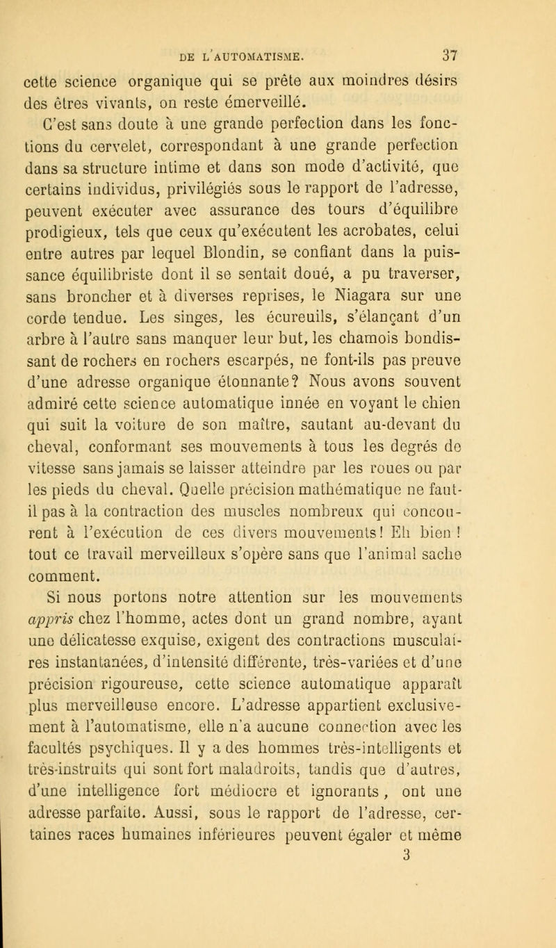 cette science organique qui se prête aux moindres désirs des êtres vivants, on reste émerveillé. C'est sans doute à une grande perfection dans les fonc- tions du cervelet, correspondant à une grande perfection dans sa structure intime et dans son mode d'activité, que certains individus, privilégiés sous le rapport de l'adresse, peuvent exécuter avec assurance des tours d'équilibre prodigieux, tels que ceux qu'exécutent les acrobates, celui entre autres par lequel Blondin, se confiant dans la puis- sance équilibriste dont il se sentait doué, a pu traverser, sans broncher et à diverses reprises, le Niagara sur une corde tendue. Les singes, les écureuils, s'élançant d'un arbre à l'autre sans manquer leur but, les chamois bondis- sant de rochers en rochers escarpés, ne font-ils pas preuve d'une adresse organique étonnante? Nous avons souvent admiré cette science automatique innée en voyant le chien qui suit la voiture de son maître, sautant au-devant du cheval, conformant ses mouvements à tous les degrés do vitesse sans jamais se laisser atteindre par les roues ou par les pieds du cheval. Quelle précision mathématique ne faut- il pas à la contraction des muscles nombreux qui concou- rent à l'exécution de ces divers mouvements! Eh bien ! tout ce travail merveilleux s'opère sans que l'animal sache comment. Si nous portons notre attention sur les mouvements appris chez l'homme, actes dont un grand nombre, ayant une délicatesse exquise, exigent des contractions musculai- res instantanées, d'intensité différente, très-variées et d'une précision rigoureuse, cette science automatique apparaît plus merveilleuse encore. L'adresse appartient exclusive- ment à l'automatisme, elle n'a aucune connection avec les facultés psychiques. Il y a des hommes très-intelligents et très-instruits qui sont fort maladroits, tandis que d'autres, d'une intelligence fort médiocre et ignorants, ont une adresse parfaite. Aussi, sous le rapport de l'adresse, cer- taines races humaines inférieures peuvent égaler et même 3