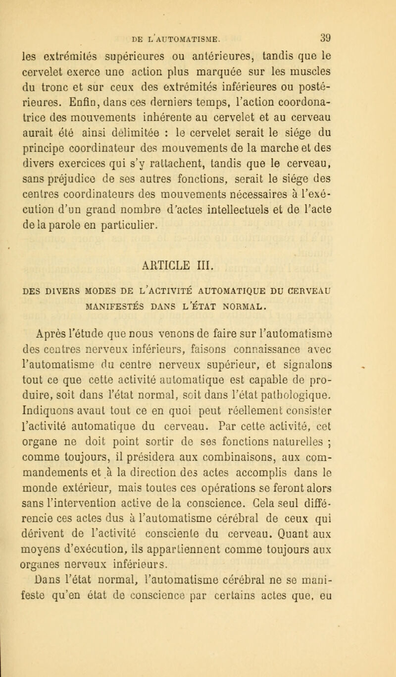 les extrémités supérieures ou antérieures, tandis que le cervelet exerce une action plus marquée sur les muscles du tronc et sur ceux des extrémités inférieures ou posté- rieures. Enfin, dans ces derniers temps, l'action coordona- trice des mouvements inhérente au cervelet et au cerveau aurait été ainsi délimitée : le cervelet serait le siège du principe coordinateur des mouvements de la marche et des divers exercices qui s'y rattachent, tandis que le cerveau, sans préjudice de ses autres fonctions, serait le siège des centres coordinateurs des mouvements nécessaires à l'exé- cution d'un grand nombre d'actes intellectuels et de l'acte de la parole en particulier. ARTICLE III. DES DIVERS MODES DE L'ACTIVITÉ AUTOMATIQUE DU CERVEAU MANIFESTÉS DANS L'ÉTAT NORMAL. Après l'étude que nous venons de faire sur l'automatisme des centres nerveux inférieurs, faisons connaissance avec l'automatisme du centre nerveux supérieur, et signalons tout ce que cette activité automatique est capable de pro- duire, soit dans l'état normal, soit dans l'état pathologique. Indiquons avant tout ce en quoi peut réellement consister l'activité automatique du cerveau. Par cette activité, cet organe ne doit point sortir de ses fonctions naturelles ; comme toujours, il présidera aux combinaisons, aux com- mandements et à la direction des actes accomplis dans le monde extérieur, mais toutes ces opérations se feront alors sans l'intervention active de la conscience. Gela seul diffé- rencie ces actes dus à l'automatisme cérébral de ceux qui dérivent de l'activité consciente du cerveau. Quant aux moyens d'exécution, ils appartiennent comme toujours aux organes nerveux inférieurs. Dans l'état normal, l'automatisme cérébral ne se mani- feste qu'en état de conscience par certains actes que, eu