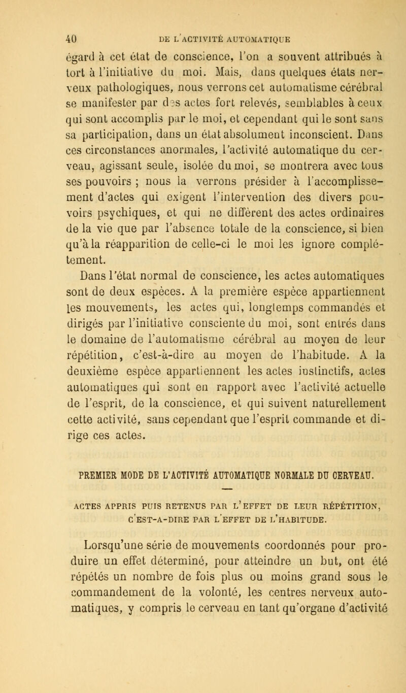 égard à cet état de conscience, l'on a souvent attribués à tort à l'initiative du moi. Mais, dans quelques états ner- veux pathologiques, nous verrons cet automatisme cérébral se manifester par d?s actes fort relevés, semblables à ceux qui sont accomplis par le moi, et cependant qui le sont sans sa participation, dans un état absolument inconscient. Dans ces circonstances anormales, l'activité automatique du cer- veau, agissant seule, isolée du moi, se montrera avec tous ses pouvoirs ; nous la verrons présider à l'accomplisse- ment d'actes qui exigent l'intervention des divers pou- voirs psychiques, et qui ne diffèrent des actes ordinaires de la vie que par l'absence totale de la conscience, si bien qu'à la réapparition de celle-ci le moi les ignore complè- tement. Dans l'état normal de conscience, les actes automatiques sont de deux espèces. Â la première espèce appartiennent les mouvements, les actes qui, longlemps commandés et dirigés par l'initiative consciente du moi, sont entrés dans le domaine de l'automatisme cérébral au moyen de leur répétition, c'est-à-dire au moyen de l'habitude. A la deuxième espèce appartiennent les actes instinctifs, actes automatiques qui sont en rapport avec l'activité actuelle de l'esprit, de la conscience, et qui suivent naturellement cette activité, sans cependant que l'esprit commande et di- rige ces actes. PREMIER MODE DE L'ACTIVITÉ AUTOMATIQUE NORMALE DU CERVEAU. actes appris puis retenus par l'effet de leur répétition, c'est-a-dire par l'effet de l'habitude. Lorsqu'une série de mouvements coordonnés pour pro- duire un effet déterminé, pour atteindre un but, ont été répétés un nombre de fois plus ou moins grand sous le commandement de la volonté, les centres nerveux auto- matiques, y compris le cerveau en tant qu'organe d'activité