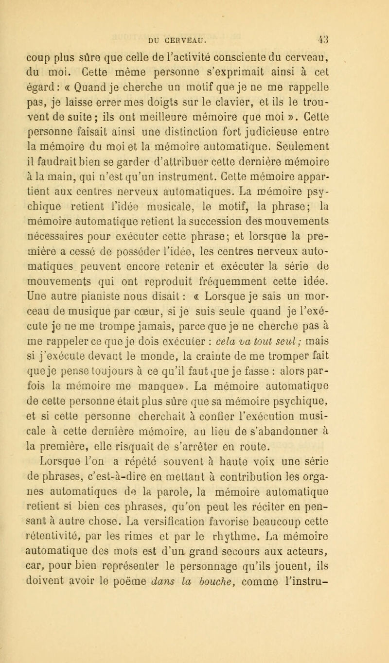 coup plus sûre que celle de l'activité consciente du cerveau, du moi. Cette même personne s'exprimait ainsi à cet égard: « Quand je cherche un motif que je ne me rappelle pas, je laisse errer mes doigts sur le clavier, et ils le trou- vent de suite; ils ont meilleure mémoire que moi ». Cette personne faisait ainsi une distinction fort judicieuse entre la mémoire du moi et la mémoire automatique. Seulement il faudrait bien se garder d'attribuer cette dernière mémoire à la main, qui n'est qu'un instrument. Cette mémoire appar- tient aux centres nerveux automatiques. La mémoire psy- chique retient l'idée musicale, le motif, la phrase; la mémoire automatique retient la succession des mouvements nécessaires pour exécuter cette phrase; et lorsque la pre- mière a cessé de posséder l'idée, les centres nerveux auto- matiques peuvent encore retenir et exécuter la série de mouvements qui ont reproduit fréquemment cette idée. Une autre pianiste nous disait : <a Lorsque je sais un mor- ceau de musique par cœur, si je suis seule quand je l'exé- cute je ne me trompe jamais, parce que je ne cherche pas à me rappeler ce que je dois exécuter : cela va tout seul ; mais si j'exécute devant le monde, la crainte de me tromper fait que je pense toujours à ce qu'il faut que je fasse : alors par- fois la mémoire me manque». La mémoire automatique de cette personne était plus sûre que sa mémoire psychique, et si cette personne cherchait à confier l'exécution musi- cale à cette dernière mémoire, au lieu de s'abandonner à la première, elle risquait de s'arrêter en route. Lorsque l'on a répété souvent à haute voix une série de phrases, c'est-à-dire en mettant à contribution les orga- nes automatiques de la parole, la mémoire automatique retient si bien ces phrases, qu'on peut les réciter en pen- sant à autre chose. La versification favorise beaucoup cette retenti vite, par les rimes et par le rhythme. La mémoire automatique des mots est d'un grand secours aux acteurs, car, pour bien représenter le personnage qu'ils jouent, ils doivent avoir le poëme dans la bouche, comme l'instru-