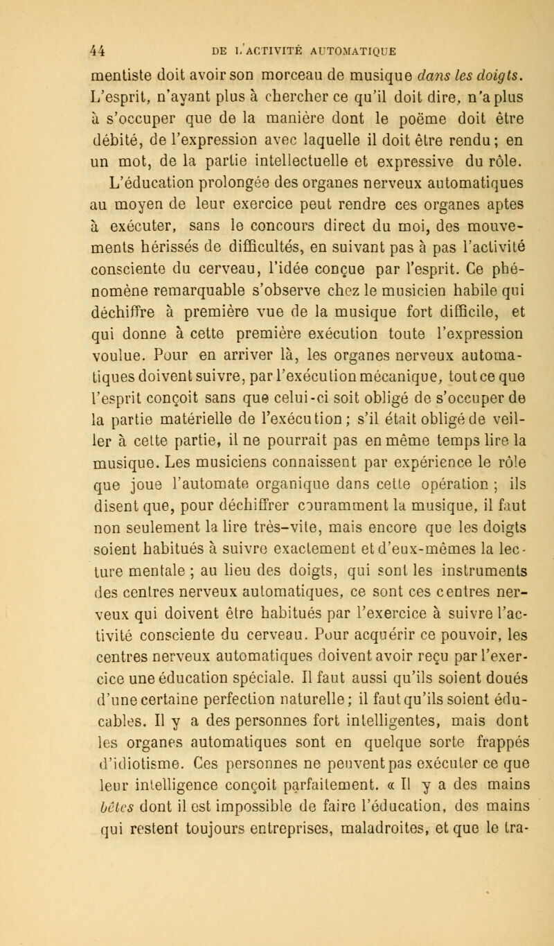 mentiste doit avoir son morceau de musique dans les doigts. L'esprit, n'ayant plus à chercher ce qu'il doit dire, n'a plus à s'occuper que de la manière dont le poëme doit être débité, de l'expression avec laquelle il doit être rendu; en un mot, de la partie intellectuelle et expressive du rôle. L'éducation prolongée des organes nerveux automatiques au moyen de leur exercice peut rendre ces organes aptes à exécuter, sans le concours direct du moi, des mouve- ments hérissés de difficultés, en suivant pas à pas l'activité consciente du cerveau, l'idée conçue par l'esprit. Ce phé- nomène remarquable s'observe chez le musicien habile qui déchiffre à première vue de la musique fort difficile, et qui donne à cette première exécution toute l'expression voulue. Pour en arriver là, les organes nerveux automa- tiques doivent suivre, par l'exécution mécanique, tout ce que l'esprit conçoit sans que celui-ci soit obligé de s'occuper de la partie matérielle de l'exécution; s'il était obligé de veil- ler à celte partie, il ne pourrait pas en même temps lire la musique. Les musiciens connaissent par expérience le rôle que joue l'automate organique dans cette opération ; ils disent que, pour déchiffrer couramment la musique, il faut non seulement la lire très-vite, mais encore que les doigts soient habitués à suivre exactement et d'eux-mêmes la lec- ture mentale ; au lieu des doigts, qui sont, les instruments des centres nerveux automatiques, ce sont ces centres ner- veux qui doivent être habitués par l'exercice à suivre l'ac- tivité consciente du cerveau. Pour acquérir ce pouvoir, les centres nerveux automatiques doivent avoir reçu par l'exer- cice une éducation spéciale. Il faut aussi qu'ils soient doués d'une certaine perfection naturelle; il faut qu'ils soient édu- cables. Il y a des personnes fort intelligentes, mais dont les organes automatiques sont en quelque sorte frappés d'idiotisme. Ces personnes ne peuvent pas exécuter ce que leur intelligence conçoit parfaitement. « Il y a des mains bêtes dont il est impossible de faire l'éducation, des mains qui restent toujours entreprises, maladroites, et que le tra-