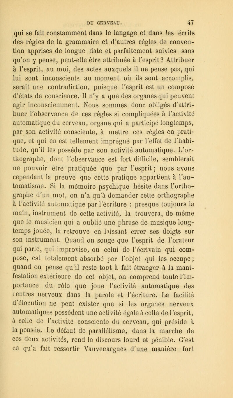 qui se fait constamment dans le langage et dans les écrits des règles de la grammaire et d'autres règles de conven- tion apprises de longue date et parfaitement suivies sans qu'on y pense, peut-elle être attribuée à l'esprit? Attribuer à l'esprit, au moi, des actes auxquels il ne pense pas, qui lui sont inconscients au moment où ils sont accomplis, serait une contradiction, puisque l'esprit est un composé d'états de conscience. Il n'y a que des organes qui peuvent agir inconsciemment. Nous sommes donc obligés d'attri- buer l'observance de ces règles si compliquées à l'activité automatique du cerveau, organe qui a participé longtemps, par son activité consciente, à mettre ces règles en prati- que, et qui en est tellement imprégné par l'effet de l'habi- tude, qu'il les possède par son activité automatique. L'or- thographe, dont l'observance est fort difficile, semblerait ne pouvoir être pratiquée que par l'esprit ; nous avons cependant la preuve que cette pratique appartient à l'au- tomatisme. Si la mémoire psychique hésite dans l'ortho- graphe d'un mot, on n'a qu'à demander cette orthographe à l'activité automatique par l'écriture : presque toujours la main, instrument de cette activité, la trouvera, de même que le musicien qui a oublié une phrase de musique long- temps jouée, la retrouve en laissant errer ses doigts sur son instrument. Quand on songe que l'esprit de l'orateur qui parle, qui improvise, ou celui de l'écrivain qui com- pose, est totalement absorbé par l'objet qui les occupe; quand on pense qu'il reste tout à fait étranger à la mani- festation extérieure de cet objet, on comprend toute l'im- portance du rôle que joue l'activité automatique des rentres nerveux dans la parole et l'écriture. La facilité d'élocution ne peut exister que si les organes nerveux automatiques possèdent une activité égale à celle de l'esprit, à celle do l'activité consciente du cerveau, qui préside à la pensée. Le défaut de parallélisme, dans la marche de ces deux activités, rend le discours lourd et pénible. C'est ce qu'a fait ressortir Vauvenargues d'une manière fort