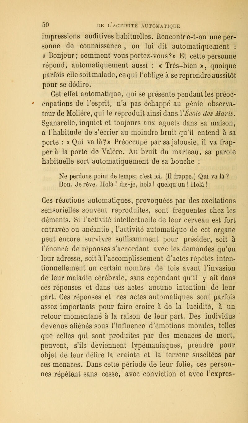 impressions auditives habituelles. Rencontre-t-on une per- sonne de connaissance , on lui dit automatiquement : « Bonjour; comment vous portez-vous?» Et cette personne répond, automatiquement aussi : ce Très-bien », quoique parfois elle soit malade, ce qui l'oblige à se reprendre aussitôt pour se dédire. Cet effet automatique, qui se présente pendant les préoc- cupations de l'esprit, n'a pas échappé au génie observa- teur de Molière, qui le reproduit ainsi dans Y École des Maris. Sganarelle, inquiet et toujours aux aguets dans sa maison, a l'habitude de s'écrier au moindre bruit qu'il entend à sa porte : « Qui va là?» Préoccupé par sa jalousie, il va frap- per à la porte de Valère. Au bruit du marteau, sa parole habituelle sort automatiquement de sa bouche : Ne perdons point de temps; c'est ici. (Il frappe.) Qui va là ? Bon. Je rêve. Holà ! dis-je, holà! quelqu'un ! Holà ! Ces réactions automatiques, provoquées par des excitations sensorielles souvent reproduites, sont fréquentes chez les déments. Si l'activité intellectuelle de leur cerveau est fort entravée ou anéantie, l'activité automatique de cet organe peut encore survivre suffisamment pour présider, soit à l'énoncé de réponses s'accordant avec les demandes qu'on leur adresse, soit à l'accomplissement d'actes répétés inten- tionnellement un certain nombre de fois avant l'invasion de leur maladie cérébrale, sans cependant qu'il y ait dans ces réponses et dans ces actes aucune intention de leur part. Ces réponses et ces actes automatiques sont parfois assez importants pour faire croire à de la lucidité, à un retour momentané à la raison de leur part. Des individus devenus aliénés sous l'influence d'émotions morales, telles que celles qui sont produites par des menaces de mort, peuvent, s'ils deviennent lypémaniaques, prendre pour objet de leur délire la crainte et la terreur suscitées par ces menaces. Dans cette période de leur folie, ces person- nes répètent sans cesse, avec conviction et avec l'exprès-