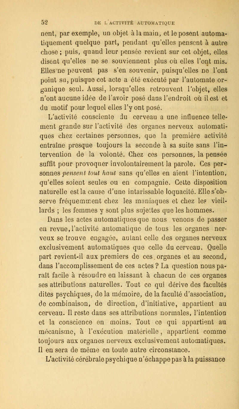 nent, par exemple, un objet à la main, et le posent automa- tiquement quelque part, pendant qu'elles pensent à autre chose; puis, quand leur pensée revient sur cet objet, elles disent qu'elles ne se souviennent plus où elles l'ont mis. Elles ne peuvent pas s'en souvenir, puisqu'elles ne l'ont point su, puisque cet acte a été exécuté par l'automate or- ganique seul. Aussi, lorsqu'elles retrouvent l'objet, elles n'ont aucune idée de l'avoir posé dans l'endroit où il est et du motif pour lequel elles l'y ont posé. L'activité consciente du cerveau a une influence telle- ment grande sur l'activité des organes nerveux automati- ques chez certaines personnes, que la première activité entraîne presque toujours la seconde à sa suite sans l'in- tervention de la volonté. Chez ces personnes, la pensée suffît pour provoquer involontairement la parole. Ces per- sonnes penser tout haut sans qu'elles en aient l'intention, qu'elles soient seules ou en compagnie. Cette disposition naturelle est la cause d'une intarissable loquacité. Elle s'ob- serve fréquemment chez les maniaques et chez le? vieil- lards ; les femmes y sont plus sujettes que les hommes. Dans les actes automatiques que nous venons de passer en revue,l'activité automatique de tous les organes ner- veux se trouve engagée, autant celle des organes nerveux exclusivement automatiques que celle du cerveau. Quelle part revient-il aux premiers de ces.organes et au second, dans l'accomplissement de ces actes ? La question nous pa- raît facile à résoudre en laissant à chacun de ces organes ses attributions naturelles. Tout ce qui dérive des facultés dites psychiques, delà mémoire, de la faculté d'association, de combinaison, de direction, d'initiative, appartient au cerveau. Il reste dans ses attributions normales, l'intention et la conscience en moins. Tout ce qui appartient au mécanisme, à l'exécution matérielle, appartient comme toujours aux organes nerveux exclusivement automatiques. Il en sera de même en toute autre circonstance. L'activité cérébrale psychique n'échappe pas à la puissance