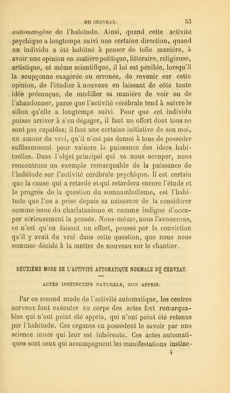 automatogbne de l'habitude. Ainsi, quand cette activité psychique a longtemps suivi une certaine direction, quand un individu a été habitué à penser de telle manière, à avoir une opinion en matière politique, littéraire, religieuse, artistique, et même scientifique, il lui est pénible, lorsqu'il la soupçonne exagérée ou erronée, de revenir sur cette opinion, de l'étudier à nouveau en laissant de côté toute idée préconçue, de modifier sa manière de voir ou de l'abandonner, parce que l'activité cérébrale tend à suivre le sillon qu'elle a longtemps suivi. Pour que cet individu puisse arriver à s'en dégager, il faut un effort dont tous ne sont pas capables; il faut une certaine initiative de son moi, un amour du vrai, qu'il n'est pas donné à tous de posséder suffisamment pour vaincre la puissance des idées habi- tuelles. Dans l'objet principal qui va nous occuper, nous rencontrons un exemple remarquable de la puissance de l'habitude sur l'activité cérébrale psychique. Il est certain que la cause qui a retardé et qui retardera encore l'étude et le progrès de la question du somnambulisme, est l'habi- tude que l'on a prise depuis sa naissance de la considérer comme issue du charlatanisme et comme indigne d'occu- per sérieusement la pensée. Nous-même, nous l'avouerons, ce n'est qu'en faisant un effort, poussé par la conviction qu'il y avait du vrai dans cette question, que nous nous sommes décidé à la mettre de nouveau sur le chantier. DEUXIEME MODE DE L'ACTIVITÉ AUTOMATIQUE NORMALE DU CERVEAU. ACTES INSTINCTIFS NATURELS, NON APPRIS. Par ce second mode de l'activité automatique, les centres nerveux font exécuter au corps des actes fort remarqua- bles qui n'ont point été appris, qui n'ont point été retenus par l'habitude. Ces organes en possèdent le savoir par une science innée qui leur est inhérente. Ces actes automati- ques sont ceux qui accompagnent les manifestations instinc- 4