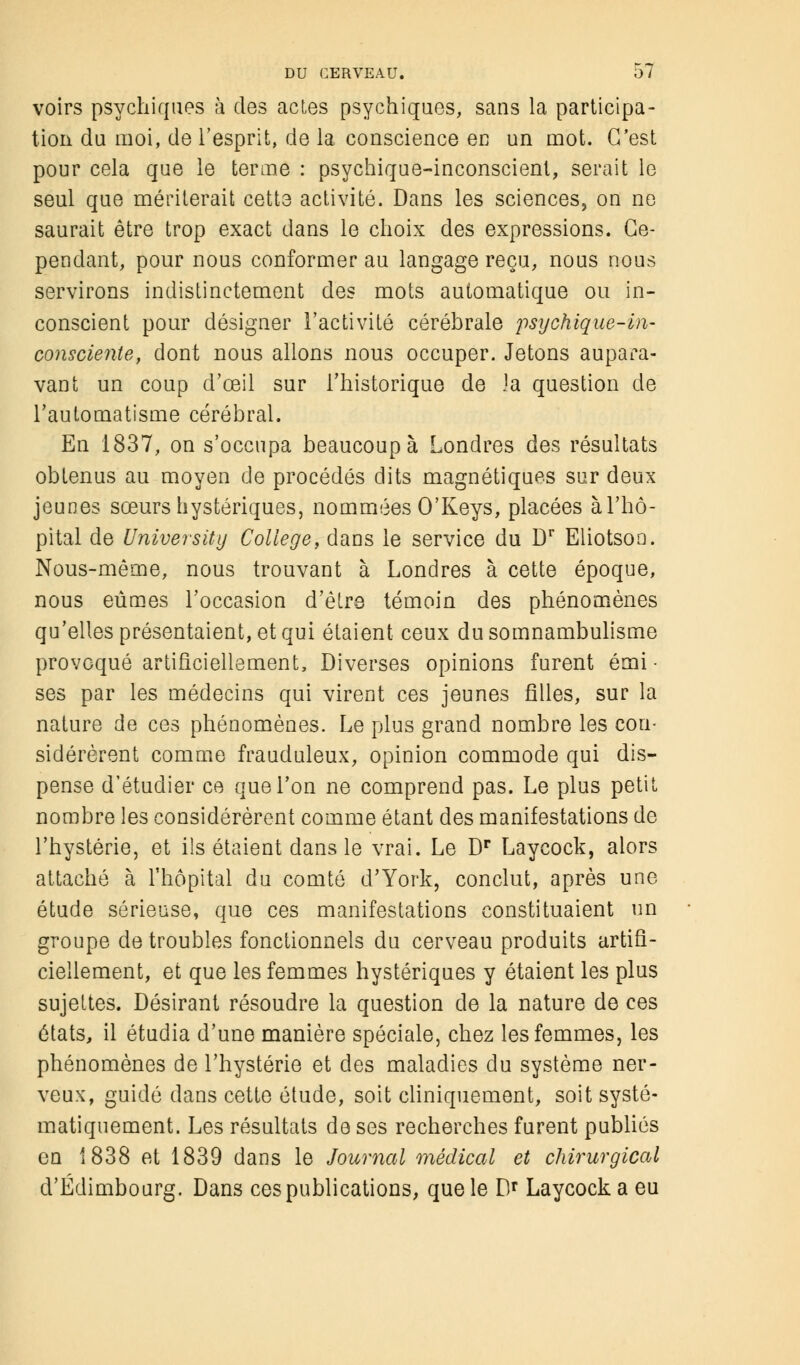 voirs psychiques à des actes psychiques, sans la participa- tion du moi, de l'esprit, de la conscience en un mot. C'est pour cela que le terme : psychique-inconscient, serait le seul que mériterait cette activité. Dans les sciences, on ne saurait être trop exact dans le choix des expressions. Ce- pendant, pour nous conformer au langage reçu, nous nous servirons indistinctement des mots automatique ou in- conscient pour désigner l'activité cérébrale psychique-in- consciente, dont nous allons nous occuper. Jetons aupara- vant un coup d'œil sur l'historique de la question de l'automatisme cérébral, En 1837, on s'occupa beaucoup à Londres des résultats obtenus au moyen de procédés dits magnétiques sur deux jeunes sœurs hystériques, nommées O'Keys, placées à l'hô- pital de University Collège, dans le service du Dr Eliotsoo. Nous-même, nous trouvant à Londres à cette époque, nous eûmes l'occasion d'être témoin des phénomènes qu'elles présentaient, et qui étaient ceux du somnambulisme provoqué artificiellement, Diverses opinions furent émi • ses par les médecins qui virent ces jeunes filles, sur la nature de ces phénomènes. Le plus grand nombre les con- sidérèrent comme frauduleux, opinion commode qui dis- pense d'étudier ce que l'on ne comprend pas. Le plus petit nombre les considérèrent comme étant des manifestations de l'hystérie, et ils étaient dans le vrai. Le Dr Laycock, alors attaché à l'hôpital du comté d'York, conclut, après une étude sérieuse, que ces manifestations constituaient un groupe de troubles fonctionnels du cerveau produits artifi- ciellement, et que les femmes hystériques y étaient les plus sujettes. Désirant résoudre la question de la nature de ces états, il étudia d'une manière spéciale, chez les femmes, les phénomènes de l'hystérie et des maladies du système ner- veux, guidé dans cette étude, soit cliniquement, soit systé- matiquement. Les résultats de ses recherches furent publiés en 1838 et 1839 dans le Journal médical et chirurgical d'Edimbourg. Dans ces publications, que le Dr Laycock a eu