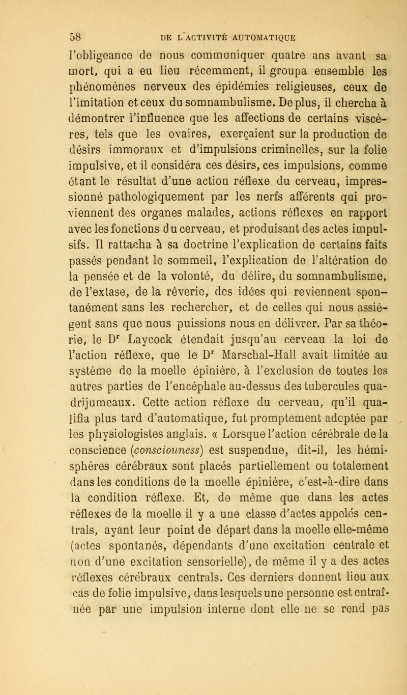 l'obligeance de nous communiquer quatre ans avant sa mort, qui a eu lieu récemment, il groupa ensemble les phénomènes nerveux des épidémies religieuses, ceux de l'imitation et ceux du somnambulisme. Déplus, il chercha à démontrer l'influence que les affections de certains viscè- res, tels que les ovaires, exerçaient sur la production de désirs immoraux et d'impulsions criminelles, sur la folie impulsive, et il considéra ces désirs, ces impulsions, comme étant le résultat d'une action réflexe du cerveau, impres- sionné pathologiquement par les nerfs afférents qui pro- viennent des organes malades, actions réflexes en rapport avec les fonctions du cerveau, et produisant des actes impul- sifs. Il rattacha à sa doctrine l'explication de certains faits passés pendant le sommeil, l'explication de l'altération de la pensée et de la volonté, du délire, du somnambulisme, de l'extase, de la rêverie, des idées qui reviennent spon- tanément sans les rechercher, et de celles qui nous assiè- gent sans que nous puissions nous en délivrer. Par sa théo- rie, le Dr Laycock étendait jusqu'au cerveau la loi de l'action réflexe, que le Dr Marschal-Hall avait limitée au système de la moelle épinière, à l'exclusion de toutes les autres parties de l'encéphale au-dessus des tubercules qua- drijumeaux. Cette action réflexe du cerveau, qu'il qua- lifia plus tard d'automatique, fut promptement adoptée par les physiologistes anglais. « Lorsque l'action cérébrale delà conscience (consciouness) est suspendue, dit-il, les hémi- sphères cérébraux sont placés partiellement ou totalement dans les conditions de la moelle épinière, c'est-à-dire dans la condition réflexe. Et, de même que dans les actes réflexes de la moelle il y a une classe d'actes appelés cen- trais, ayant leur point de départ dans la moelle elle-même (actes spontanés, dépendants d'une excitation centrale et non d'une excitation sensorielle), de même il y a des actes réflexes cérébraux centrais. Ces derniers donnent lieu aux cas de folie impulsive, dans lesquels une personne est entraî- née par une impulsion interne dont elle ne se rend pas