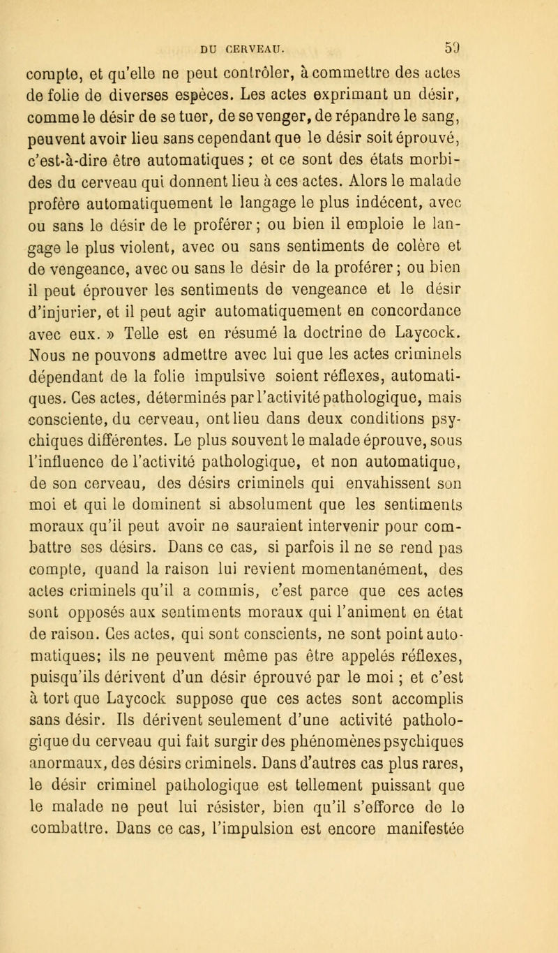 compte, et qu'elle ne peut contrôler, à commettre des actes de folie de diverses espèces. Les actes exprimant un désir, comme le désir de se tuer, de se venger, de répandre le sang, peuvent avoir lieu sans cependant que le désir soit éprouvé, c'est-à-dire être automatiques ; et ce sont des états morbi- des du cerveau qui donnent lieu à ces actes. Alors le malade profère automatiquement le langage le plus indécent, avec ou sans le désir de le proférer ; ou bien il emploie le lan- gage le plus violent, avec ou sans sentiments de colère et de vengeance, avec ou sans le désir de la proférer ; ou bien il peut éprouver les sentiments de vengeance et le désir d'injurier, et il peut agir automatiquement en concordance avec eux. » Telle est en résumé la doctrine de Laycock. Nous ne pouvons admettre avec lui que les actes criminels dépendant de la folie impulsive soient réflexes, automati- ques. Ces actes, déterminés par l'activité pathologique, mais consciente, du cerveau, ont lieu dans deux conditions psy- chiques différentes. Le plus souvent le malade éprouve, sous l'influence de l'activité pathologique, et non automatique, de son cerveau, des désirs criminels qui envahissent son moi et qui le dominent si absolument que les sentiments moraux qu'il peut avoir ne sauraient intervenir pour com- battre ses désirs. Dans ce cas, si parfois il ne se rend pas compte, quand la raison lui revient momentanément, des actes criminels qu'il a commis, c'est parce que ces actes sont opposés aux sentiments moraux qui l'animent en état de raison. Ces actes, qui sont conscients, ne sont point auto- matiques; ils ne peuvent même pas être appelés réflexes, puisqu'ils dérivent d'un désir éprouvé par le moi ; et c'est à tort que Laycock suppose que ces actes sont accomplis sans désir. Ils dérivent seulement d'une activité patholo- gique du cerveau qui fait surgir des phénomènes psychiques anormaux, des désirs criminels. Dans d'autres cas plus rares, le désir criminel pathologique est tellement puissant que le malade ne peut lui résister, bien qu'il s'efforce de le combattre. Dans ce cas, l'impulsion est encore manifestée