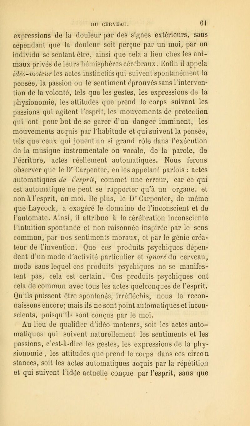 expressions de la douleur par des signes extérieurs, sans cependant que la douleur soit perçue par un moi, par un individu se sentant être, ainsi que cela a lieu chez les ani- maux privés de leurs hémisphères cérébraux. Enfin il appela idéo-moteur les actes instinctifs qui suivent spontanément la peusée, la passion ou le sentiment éprouvés sans l'interven- tion de la volonté, tels que les gestes, les expressions de la physionomie, les attitudes que prend le corps suivant les passions qui agitent l'esprit, les mouvements de protection qui ont pour but de se garer d'un danger imminent, les mouvemenis acquis par l'habitude et qui suivent la pensée, tels que ceux qui jouent un si grand rôle dans l'exécution de la musique instrumentale ou vocale, de la parole, de l'écriture, actes réellement automatiques. Nous ferons observer que leDr Garpenter, en les appelant parfois : actes automatiques de l'esprit, commet une erreur, car ce qui est automatique ne peut se rapporter qu'à un organe, et non à l'esprit, au moi. Déplus, le Dr Carpenier, de même que Laycock, a exagéré le domaine de l'inconscient et de l'automate. Ainsi, il attribue à la cérébration inconsciente l'intuition spontanée et non raisonnée inspirée par le sens commun, par nos sentiments moraux, et par le génie créa- teur de l'invention. Que ces produits psychiques dépen- dent d'un mode d'activité particulier et ignoré du cerveau, mode sans lequel ces produits psychiques ne se manifes- tent pas, cela est certain. Ces produits psychiques ont cela de commun avec tous les actes quelconques de l'esprit. Qu'ils puissent être spontanés, irréfléchis, nous le recon- naissons encore; mais ils ne sont point automatiques et incon- scients, puisqu'ils sont conçus par le moi. Au lieu de qualifier d'idéo moteurs, soit les actes auto- matiques qui suivent naturellement les sentiments et les passions, c'est-à-dire les gestes, les expressions de la phy- sionomie , les attitudes que prend le corps dans ces circon stances, soit les actes automatiques acquis par la répétition et qui suivent l'idée actuelle conçue par l'esprit, sans que