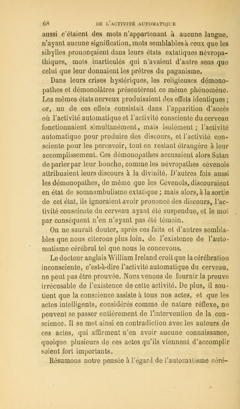 aussi c'étaient des mots n'appartenant à aucune langue, n'ayant aucune signification, mots semblables à ceux que les sibylles prononçaient dans leurs états extatiques névropa- thiques, mots inarticulés qui n'avaient d'autre sens que celui que leur donnaient les prêtres du paganisme. Dans leurs crises hystériques, les religieuses démono- pathes et démonolâtres présentèrent ce même phénomène. Les mêmes états nerveux produisaient des effets identiques ; or, un de ces effets consistait dans l'apparition d'accès où l'activité automatique et l'activité consciente du cerveau fonctionnaient simultanément, mais isolément; l'activité automatique pour produire des discours, et l'activité con- sciente pour les percevoir, tout en restant étrangère à leur accomplissement. Ces démonopathes accusaient alors Satan deparlerpar leur bouche, comme les névropathes cévenols attribuaient leurs discours à la divinité. D'autres fois aussi les démonopathes, de même que les Cévenols, discouraient en état de somnambulisme extatique; mais alors, à la sortie de cet état, ils ignoraient avoir prononcé des discours, l'ac- tivité consciente du cerveau ayant été suspendue, et le moi par conséquent n'en n'ayant pas été témoin. On ne saurait douter, après ces faits et d'autres sembla- bles que nous citerons plus loin, de l'existence de l'auto- matisme cérébral tel que nous le concevons. Le docteur anglais William Ireland croit que la cérébration inconsciente, c'est-à-dire l'activité automatique du cerveau, ne peut pas être prouvée. Nous venons de fournir la preuve irrécusable de l'existence de cette activité. De plus, il sou- tient que la conscience assiste à tous nos actes, et que les actes intelligents, considérés comme de nature réflexe, ne peuvent se passer entièrement de l'intervention de la con- science. Il se met ainsi en contradiction avec les auteurs de ces actes, qui affirment n'en avoir aucune connaissance, quoique plusieurs de ces actes qu'ils viennent d'accomplir soient fort importants. Résumons notre pensée à l'égard de l'automatisme céré-