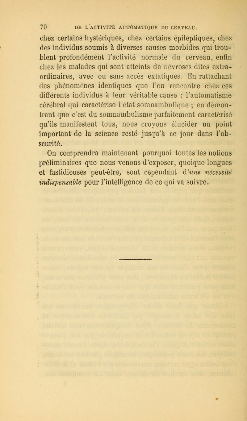 chez certains hystériques, chez certains épileptiques, chez des individus soumis à diverses causes morbides qui trou- blent profondément l'activité normale du cerveau, enfin chez les malades qui sont atteints de névroses dites extra- ordinaires, avec ou sans accès extatiques. En rattachant des phénomènes identiques que Ton rencontre chez ces différents individus à leur véritable cause : l'automatisme cérébral qui caractérise l'état somnambulique ; en démon- trant que c'est du somnambulisme parfaitement caractérisé qu'ils manifestent tous, nous croyons élucider un point important de la science resté jusqu'à ce jour dans l'ob- scurité. On comprendra maintenant pourquoi toutes les notions préliminaires que nous venons d'exposer, quoique longues et fastidieuses peut-être, sont cependant d'une nécessité indispensable pour l'intelligence de ce qui va suivre.