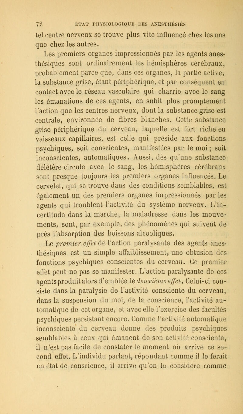 tel centre nerveux se trouve plus vite influencé chez les uns que chez les autres. Les premiers organes impressionnés par les agents anes- thésiques sont ordinairement les hémisphères cérébraux, probablement parce que, dans ces organes, la partie active, la substance grise, étant périphérique, et par conséquent en contact avec le réseau vasculaire qui charrie avec le sang les émanations de ces agents, en subit plus promptement l'action que les centres nerveux, dont la substance grise est centrale, environnée de fibres blanches. Cette substance grise périphérique du cerveau, laquelle est fort riche en vaisseaux capillaires, est celle qui préside aux fonctions psychiques, soit conscientes, manifestées par le moi ; soit inconscientes, automatiques. Aussi, dès qu'une substance délétère circule avec le sang, les hémisphères cérébraux sont presque toujours les premiers organes influencés. Le cervelet, qui se trouve dans des conditions semblables, est également un des premiers organes impressionnés par les agents qui troublent l'activité du système nerveux. L'in- certitude dans la marche, la maladresse dans les mouve- ments, sont, par exemple, des phénomènes qui suivent de près l'absorption des boissons alcooliques. Le premier effet de l'action paralysante des agents anes- thésiques est un simple affaiblissement, une obtusion des fonctions psychiques conscientes du cerveau. Ce premier effet peut ne pas se manifester. L'action paralysante de ces agents produit alors d'emblée le deuxième effet. Celui-ci con- siste dans la paralysie de l'activité consciente du cerveau, dans la suspension du moi, de la conscience, l'activité au- tomatique de cet organe, et avec elle l'exercice des facultés psychiques persistant encore. Comme l'activité automatique inconsciente' du cerveau donne des produits psychiques semblables à ceux qui émanent de son activité consciente, il n'est pas facile de constater le moment où arrive ce se- cond effet. L'individu parlant, répondant comme il le ferait en état de conscience, il arrive qu'on le considère comme