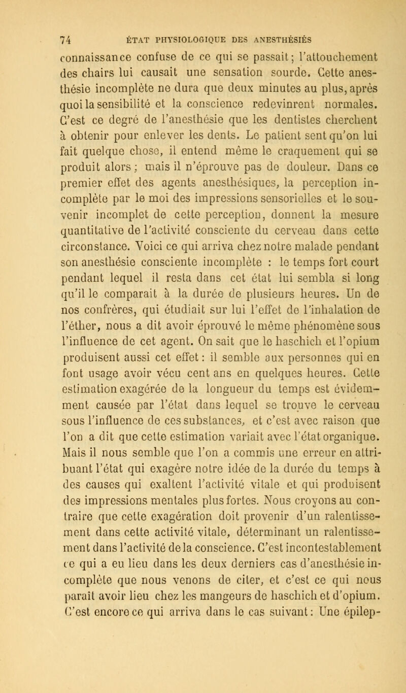 connaissance confuse de ce qui se passait; l'attouchement des chairs lui causait une sensation sourde. Cette anes- thésie incomplète ne dura que deux minutes au plus, après quoi la sensibilité et la conscience redevinrent normales. C'est ce degré de l'anesthésie que les dentistes cherchent à obtenir pour enlever les dents. Le patient sent qu'on lui fait quelque chose, il entend même le craquement qui se produit alors : mais il n'éprouve pas de douleur. Dans ce premier effet des agents anesthésiques, la perception in- complète par le moi des impressions sensorielles et le sou- venir incomplet de cette perception, donnent la mesure quantitative de l'activité consciente du cerveau dans cette circonstance. Voici ce qui arriva chez notre malade pendant son anesthésie consciente incomplète : le temps fort court pendant lequel il resta dans cet état lui sembla si long qu'il le comparait à la durée de plusieurs heures. Un de nos confrères, qui étudiait sur lui l'effet de l'inhalation de l'éther, nous a dit avoir éprouvé le même phénomène sous l'influence de cet agent. On sait que le haschich et l'opium produisent aussi cet effet : il semble aux personnes qui en font usage avoir vécu cent ans en quelques heures. Cette estimation exagérée de la longueur du temps est évidem- ment causée par l'état dans lequel se trouve le cerveau sous l'influence de ces substances, et c'est avec raison que l'on a dit que cette estimation variait avec l'état organique. Mais il nous semble que l'on a commis une erreur en attri- buant l'état qui exagère notre idée de la durée du temps à des causes qui exaltent l'activité vitale et qui produisent des impressions mentales plus fortes. Nous croyons au con- traire que cette exagération doit provenir d'un ralentisse- ment dans cette activité vitale, déterminant un ralentisse- ment dans l'activité delà conscience. C'est incontestablement ce qui a eu lieu dans les deux derniers cas d'anesthésie in- complète que nous venons de citer, et c'est ce qui nous paraît avoir lieu chez les mangeurs de haschich et d'opium. C'est encore ce qui arriva dans le cas suivant : Une épilep-