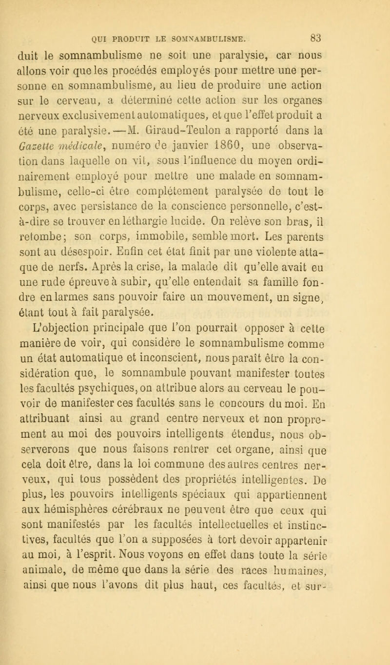 duit le somnambulisme ne soit une paralysie, car nous allons voir que les procédés employés pour mettre une per- sonne en somnambulisme, au lieu de produire une action sur le cerveau, a déterminé cette action sur les organes nerveux exclusivement automatiques, et que l'effet produit a été une paralysie.—M. Giraud-Teulon a rapporté dans la Gazette médicale, numéro de janvier 1860, une observa- tion dans laquelle on vil, sous l'influence du moyen ordi- nairement employé pour mettre une malade en somnam- bulisme, celle-ci être complètement paralysée de tout le corps, avec persistance de la conscience personnelle, c'est- à-dire se trouver en léthargie lucide. On relève son bras, il retombe; son corps, immobile, semble mort. Les parents sont au désespoir. Enfin cet état finit par une violente atta- que de nerfs. Après la crise, la malade dit qu'elle avait eu une rude épreuve à subir, qu'elle entendait sa famille fon- dre en larmes sans pouvoir faire un mouvement, un signe, étant tout à fait paralysée. L'objection principale que l'on pourrait opposer à cette manière de voir, qui considère le somnambulisme comme un état automatique et inconscient, nous paraît être la con- sidération que, le somnambule pouvant manifester toutes les facultés psychiques, on attribue alors au cerveau le pou- voir de manifester ces facultés sans le concours du moi. En attribuant ainsi au grand centre nerveux et non propre- ment au moi des pouvoirs intelligents étendus, nous ob- serverons que nous faisoDS rentrer cet organe, ainsi que cela doit être, dans la loi commune des autres centres ner- veux, qui tous possèdent des propriétés intelligentes. De plus, les pouvoirs intelligents spéciaux qui appartiennent aux hémisphères cérébraux ne peuvent être que ceux qui sont manifestés par les facultés intellectuelles et instinc- tives, facultés que l'on a supposées à tort devoir appartenir au moi, à l'esprit. Nous voyons en effet dans toute la série animale, de même que dans la série des races humaines, ainsi que nous l'avons dit plus haut, ces facultés, et sur-