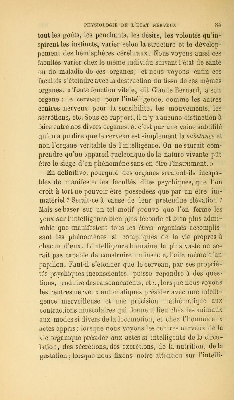 tout les goûts, les penchants, les désirs, les volontés qu'in- spirent les instincts, varier selon la structure et le dévelop- pement des hémisphères cérébraux. Nous voyons aussi ces facultés varier chez le même individu suivant l'état de santé ou de maladie de ces organes; et nous voyons enfin ces facultés s'éteindre avec la destruction du tissu de ces mêmes organes, a Toute fonction vitale, dit Claude Bernard, a son organe : le cerveau pour l'intelligence, comme les autres centres nerveux pour la sensibilité, les mouvements, les sécrétions, etc. Sous ce rapport, il n'y a aucune distinction à faire entre nos divers organes, et c'est par une vaine subtilité qu'on a pu dire que le cerveau est simplement la substance et non l'organe véritable de l'intelligence. On ne saurait com- prendre qu'un appareil quelconque de la nature vivante pût être le siège d'un phénomène sans en être l'instrument. » En définitive, pourquoi des organes seraient-ils incapa- bles de manifester les facultés dites psychiques, que Ton croit à tort ne pouvoir être possédées que par un être im- matériel ? Serait-ce à cause de leur prétendue élévation ? Mais se baser sur un tel motif prouve que l'on ferme les yeux sur l'intelligence bien pjus féconde et bien plus admi- rable que manifestent tous les êtres organisés accomplis- sant les phénomènes si compliqués de la vie propres à chacun d'eux. L'intelligence humaine la plus vaste ne se- rait pas capable de construire un insecte, l'aile même d'un papillon. Faut-il s'étonner que le cerveau, par ses proprié- tés psychiques inconscientes, puisse répondre à des ques- tions, produire des raisonnements, etc., lorsque nous voyons les centres nerveux automatiques présider avec une intelli- gence merveilleuse et une précision mathématique aux contractions musculaires qui donnent lieu chez les animaux aux modes si divers de la locomotion, et chez l'homme aux actes appris; lorsque nous voyons les centres nerveux de la vie organique présider aux actes si intelligents de la circu- lation, des sécrétions, des excrétions, de la nutrition, de la gestation ; lorsque nous fixons notre attention sur l'intelli-