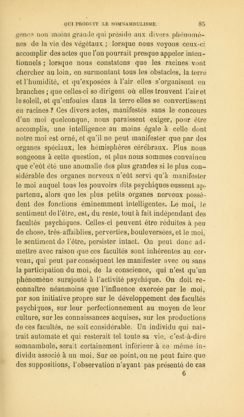 gence non moins grande qui préside aux divers phénomè- nes de la vie des végétaux ; lorsque nous voyons ceux-ci accomplir des actes que Ton pourrait presque appeler inten- tionnels ; lorsque nous constatons que les racines vont chercher au loin, en surmontant tous les obstacles, la terre et l'humidité, et qu'exposées à l'air elles s'organisent en branches ; que celles-ci se dirigent où elles trouvent l'air et le soleil, et qu'enfouies dans la terre elles se convertissent en racines ? Ces divers actes, manifestés sans le concours d'un moi quelconque, nous paraissent exiger, pour être accomplis, une intelligence au moins égale à celle dont notre moi est orné, et qu'il ne peut manifester que par des organes spéciaux, les hémisphères cérébraux. Plus nous songeons à cette question, et plus nous sommes convaincu que c'eût été une anomalie des plus grandes si le plus con- sidérable des organes nerveux n'eût servi qu'à manifester le moi auquel tous les pouvoirs dits psychiques eussent ap- partenu, alors que les plus petits organes nerveux possè- dent des fonctions éminemment intelligentes. Le moi, le sentiment de l'être, est, du reste, tout à fait indépendant des facultés psychiques. Celles-ci peuvent être réduites à peu de chose, très-affaiblies, perverties, bouleversées, et le moi, le sentiment de l'être, persister intact. On peut donc ad- mettre avec raison que ces facultés sont inhérentes au cer- veau, qui peut par conséquent les manifester avec ou sans la participation du moi, de la conscience, qui n'est qu'un phénomène surajouté à l'activité psychique. On doit re- connaître néanmoins que l'influence exercée par le moi, par son initiative propre sur le développement des facultés psychiques, sur leur perfectionnement au moyen de leur culture, sur les connaissances acquises, sur les productions de ces facultés, ne soit considérable. Un individu qui naî- trait automate et qui resterait tel toute sa vie, c'est-à-dire somnambule, serait certainement inférieur à ce même in- dividu associé à un moi. Sur ce point, on ne peut faire que des suppositions, l'observation n'ayant pas présenté de cas 6