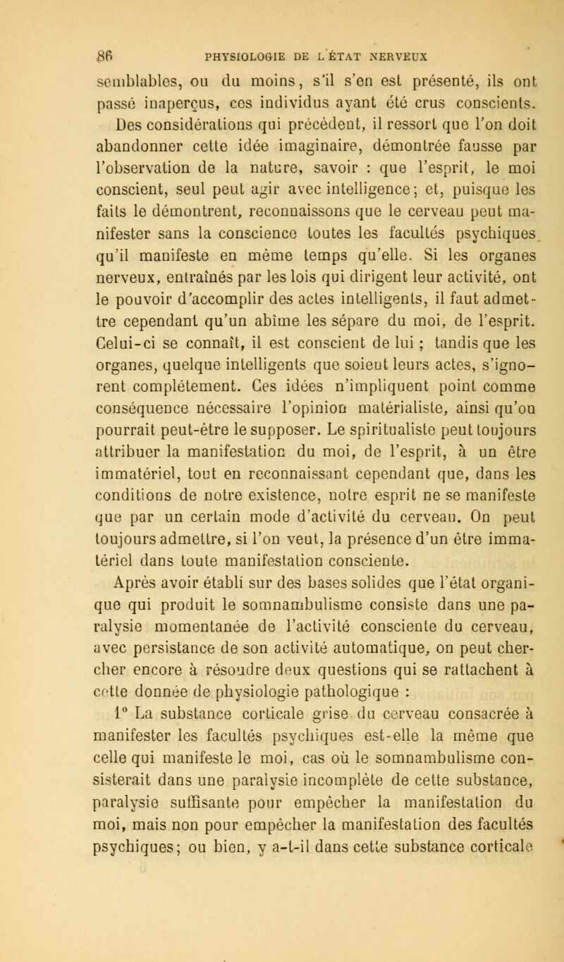 semblables, ou du moins, s'il s'en est présenté, ils ont passé inaperçus, ces individus ayant été crus conscients. Des considérations qui précèdent, il ressort que l'on doit abandonner cette idée imaginaire, démontrée fausse par l'observation de la nature, savoir : que l'esprit, le moi conscient, seul peut agir avec intelligence; et, puisque les faits le démontrent, reconnaissons que le cerveau peut ma- nifester sans la conscience toutes les facultés psychiques qu'il manifeste en même temps qu'elle. Si les organes nerveux, entraînés par les lois qui dirigent leur activité, ont le pouvoir d'accomplir des actes intelligents, il faut admet- tre cependant qu'un abîme les sépare du moi, de l'esprit. Celui-ci se connaît, il est conscient de lui ; tandis que les organes, quelque intelligents que soient leurs actes, s'igno- rent complètement. Ces idées n'impliquent point comme conséquence nécessaire l'opinion matérialiste, ainsi qu'on pourrait peut-être le supposer. Le spiritualiste peut toujours attribuer la manifestation du moi, de l'esprit, à un être immatériel, tout en reconnaissant cependant que, dans les conditions de notre existence, notre esprit ne se manifeste que par un certain mode d'activité du cerveau. On peut toujours admettre, si l'on veut, la présence d'un être imma- tériel dans toute manifestation consciente. Après avoir établi sur des bases solides que l'état organi- que qui produit le somnambulisme consiste dans une pa- ralysie momentanée de l'activité consciente du cerveau, avec persistance de son activité automatique, on peut cher- cher encore à résoudre deux questions qui se rattachent à cette donnée de physiologie pathologique : 1° La substance corticale grise du cerveau consacrée à manifester les facultés psychiques est-elle la même que celle qui manifeste le moi, cas où le somnambulisme con- sisterait dans une paralysie incomplète de cette substance, paralysie suffisante pour empêcher la manifestation du moi, mais non pour empêcher la manifestation des facultés psychiques; ou bien, y a-t-il dans cette substance corticale