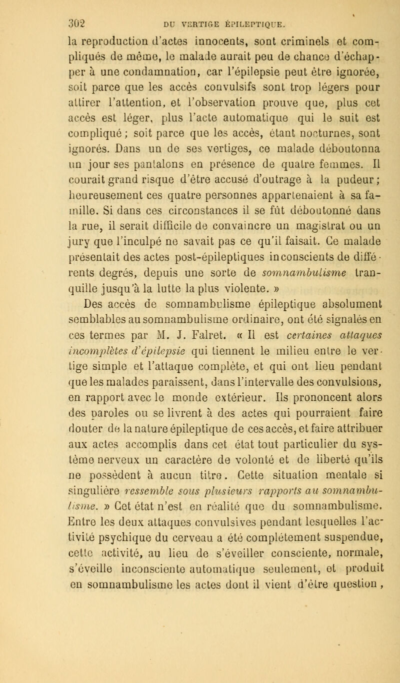 la reproduction d'actes innocents, sont criminels et com- pliqués de même, le malade aurait peu de chance d'échap- per à une condamnation, car l'épilepsie peut être ignorée, soit parce que les accès convulsifs sont trop légers pour attirer l'attention, et l'observation prouve que, plus cet accès est léger, plus l'acte automatique qui le suit est compliqué; soit parce que les accès, étant nocturnes, sont ignorés. Dans un de ses vertiges, ce malade déboutonna un jour ses pantalons en présence de quatre femmes. Il courait grand risque d'être accusé d'outrage à la pudeur ; heureusement ces quatre personnes appartenaient à sa fa- mille. Si dans ces circonstances il se fût déboutonné dans la rue, il serait difficile de convaincre un magistrat ou un jury que l'inculpé ne savait pas ce qu'il faisait. Ce malade présentait des actes post-épileptiques inconscients de diffé- rents degrés, depuis une sorte de somnambulisme tran- quille jusqu'à la lutte la plus violente. » Des accès de somnambulisme épileptique absolument semblables au somnambulisme ordinaire, ont été signalés en ces termes par M. J. Falret. « Il est certaines attaques incomplètes d'épilepsie qui tiennent le milieu entre le ver- tige simple et l'attaque complète, et qui ont lieu pendant que les malades paraissent, dans l'intervalle des convulsions, en rapport avec le monde extérieur. Ils prononcent alors des paroles ou se livrent à des actes qui pourraient faire douter de la nature épileptique de ces accès, et faire attribuer aux actes accomplis dans cet état tout particulier du sys- tème nerveux un caractère de volonté et de liberté qu'ils ne possèdent à aucun titre. Cette situation mentale si singulière ressemble sous plusieurs rapports au somnambu- lisme. » Cet état n'est en réalité que du somnambulisme. Entre les deux attaques convulsives pendant lesquelles l'ac- tivité psychique du cerveau a été complètement suspendue, cette activité, au lieu de s'éveiller consciente, normale, s'éveille inconsciente automatique seulement, et produit en somnambulisme les actes dont il vient d'être question ,