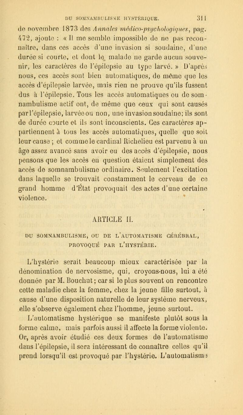 de novembre 1873 des Annales médico-psychologiques, pag. 472, ajoute : « Il me semble impossible de ne pas recon- naître, dans ces accès d'une invasion si soudaine, d'une durée si courte, et dont le malade ne garde aucun souve- nir, les caractères de répilepsie au type larvé. » D'après nous, ces accès sont bien automatiques, de môme que les accès d'épilepsie larvée, mais rien ne prouve qu'ils fussent dus à l'épilepsie, Tous les accès automatiques ou de som- nambulisme actif ont, de même que ceux qui sont causés par l'épilepsie, larvée ou non, une invasion soudaine; ils sont de durée courte et ils sont inconscients. Ces caractères ap- partiennent à tous les accès automatiques, quelle que soit leur cause ; et comme le cardinal Richelieu est parvenu à un âge assez avancé sans avoir eu des accès d'épilepsie, nous pensons que les accès en question étaient simplement des accès de somnambulisme ordinaire- Seulement l'excitation dans laquelle se trouvait constamment le cerveau de ce grand homme d'État provoquait des actes d'une certaine violence. ARTICLE IL DU SOMNAMBULISME, OU DE L'AUTOMATISME CÉRÉBRAL, PROVOQUÉ PAR L'HYSTÉRIE. L'hystérie serait beaucoup mieux caractérisée par la dénomination de nervosisme, qui, croyons-nous, lui a été donnée par M. Bouchut ; car si le plus souvent on rencontre cette maladie chez la femme, chez la jeune Xîlle surtout, à cause d'une disposition naturelle de leur système nerveux, elle s'observe également chez l'homme, jeune surtout. L'automatisme hystérique se manifeste plutôt sous la forme calme, mais parfois aussi il affecte la forme violente. Or, après avoir étudié ces deux formes de l'automatisme dans l'épilepsie, il sera intéressant de connaître celles qu'il prend lorsqu'il est provoqué par l'hystérie. L'automatism )