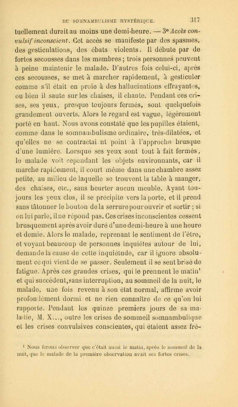 tuellement durait au moins une demi-heure. — 3° Accès con- vulsif inconscient. Cet accès se manifeste par des spasmes, des gesticulations, des ébats violents. Il débute par de fortes secousses dans les membres ; trois personnes peuvent à peine maintenir le malade. D'autres fois celui-ci, après ces secousses, se met à marcher rapidement, à gesticuler comme s'il était en proie à des hallucinations effrayantes, ou bien il saute sur les chaises, il chante. Pendant ces cri- ses, ses yeux, presque toujours fermés, sont quelquefois grandement ouverts. Alors le regard est vague, légèrement porté en haut. Nous avons constaté que les pupilles étaient, comme dans le somnambulisme ordinaire, très-dilatées, et qu'elles ne se contractai, nt point à l'approche brusque d'une lumière. Lorsque ses yeux sont tout à fait fermés, le malade voit cependant les objets environnants, car il marche rapidement, il court même dans une chambre assez petite, au milieu de laquelle se trouvent la table à manger, des chaises, etc., sans heurter aucun meuble. Ayant tou- jours les yeux clos, il se précipite vers la porte, et il prend sans tâtonner le bouton delà serrure pour ouvrir et sortir ; si on lui parle, il ne répond pas. Ces crises inconscientes cessent brusquement après avoir duré d'une demi-heure à une heure et demie. Alors le malade, reprenant le sentiment de l'être, et voyant beaucoup de personnes inquiètes autour de lui, demande la cause de cette inquiétude, car il ignore absolu- ment ce qui vient de se passer. Seulement il se sent brisé de fatigue. Après ces grandes crises, qui le prennent le matin1 et qui succèdent,sans interruption, au sommeil de la nuit, le malade, une fois revenu à son état normal, affirme avoir profondément dormi et ne rien connaître de ce qu'on lui rapporte. Pendant les quinze premiers jours de sa ma- ladie, M. X..., outre les crises de sommeil somnambuîique et les crises convulsives conscientes, qui étaient assez fré- 1 Nous ferons observer que c'était aussi le matin, après le sommeil de la nuit, que le malade de la première observation avait ses fortes crises.