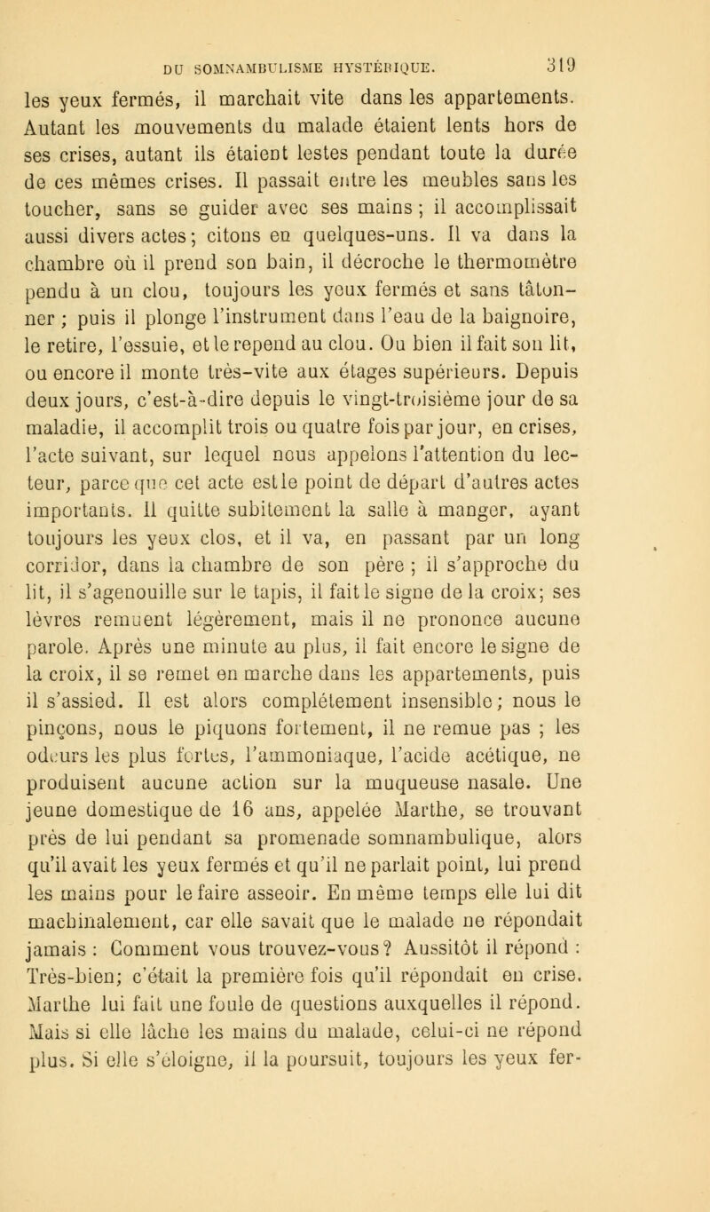 les yeux fermés, il marchait vite dans les appartements. Autant les mouvements du malade étaient lents hors de ses crises, autant ils étaient lestes pendant toute la durée de ces mêmes crises. Il passait entre les meubles sans les toucher, sans se guider avec ses mains ; il accomplissait aussi divers actes; citons en quelques-uns. Il va dans la chambre où il prend son bain, il décroche le thermomètre pendu à un clou, toujours les yeux fermés et sans tâton- ner ; puis il plonge l'instrument dans l'eau de la baignoire, le retire, l'essuie, et le repend au clou. Ou bien il fait son lit, ou encore il monte très-vite aux étages supérieurs. Depuis deux jours, c'est-à-dire depuis le vingt-troisième jour de sa maladie, il accomplit trois ou quatre fois par jour, en crises, l'acte suivant, sur lequel nous appelons l'attention du lec- teur, parce que cet acte estie point de départ d'autres actes importants. Il quitte subitement la salie à manger, ayant toujours les yeux clos, et il va, en passant par un long corridor, dans la chambre de son père ; il s'approche du lit, il s'agenouille sur le tapis, il fait le signe de la croix; ses lèvres remuent légèrement, mais il ne prononce aucune parole. Après une minute au plus, il fait encore le signe de la croix, il se remet en marche dans les appartements, puis il s'assied. Il est alors complètement insensible; nous le pinçons, nous le piquons fortement, il ne remue pas ; les odeurs les plus fortes, l'ammoniaque, l'acide acétique, ne produisent aucune action sur la muqueuse nasale. Une jeune domestique de 16 ans, appelée Marthe, se trouvant près de lui pendant sa promenade somnambulique, alors qu'il avait les yeux fermés et qu'il ne parlait point, lui prend les mains pour le faire asseoir. En même temps elle lui dit machinalement, car elle savait que le malade ne répondait jamais : Gomment vous trouvez-vous? Aussitôt il répond : Très-bien; c'était la première fois qu'il répondait en crise. Marthe lui fait une foule de questions auxquelles il répond. Mais si elle lâche les mains du malade, celui-ci ne répond plus. Si elle s'éloigne, il la poursuit, toujours les yeux fer-