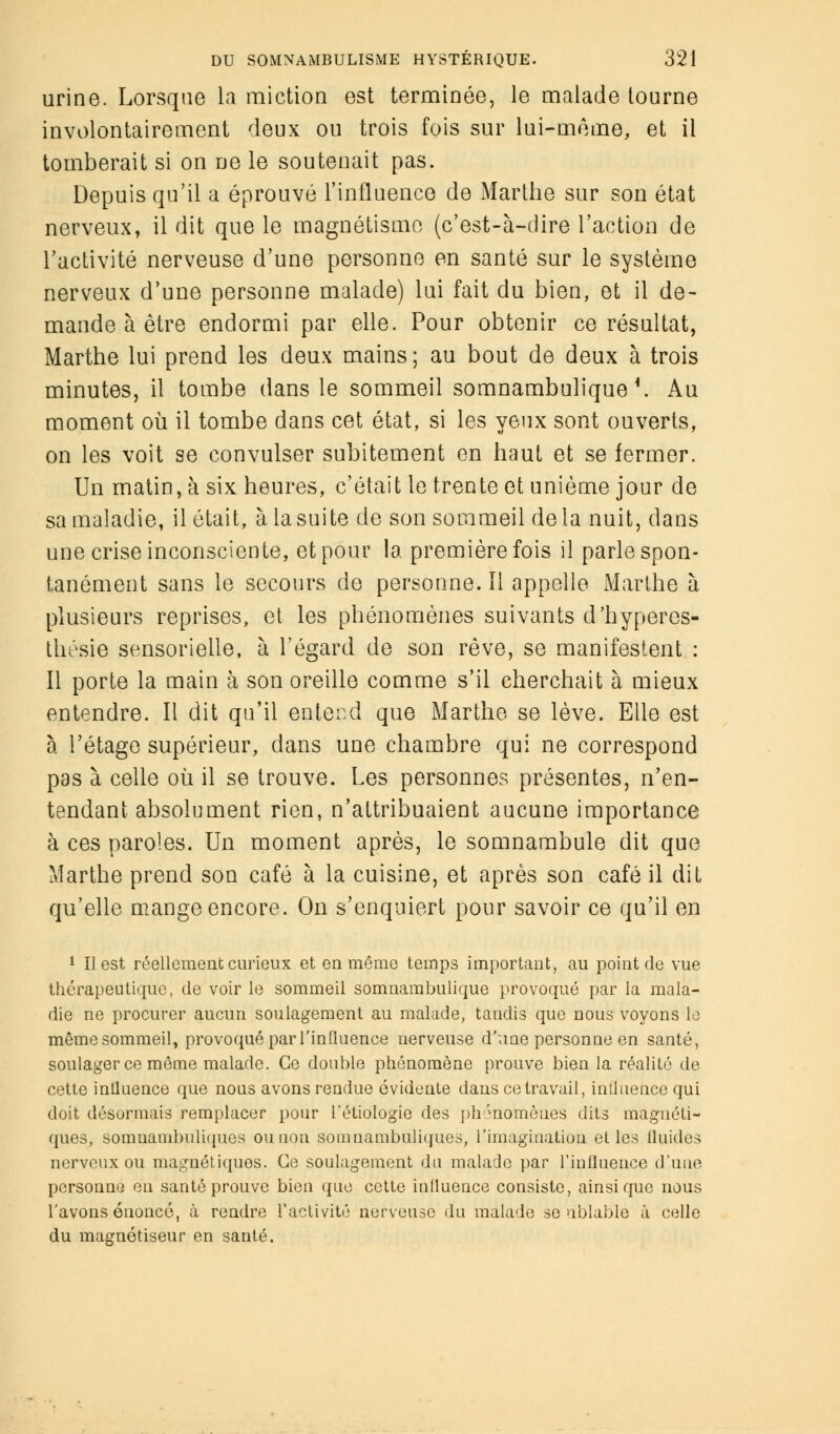 urine. Lorsque la miction est terminée, le malade tourne involontairement deux ou trois fois sur lui-même, et il tomberait si on ne le soutenait pas. Depuis qu'il a éprouvé l'influence de Marthe sur son état nerveux, il dit que le magnétisme (c'est-à-dire l'action de l'activité nerveuse d'une personne en santé sur le système nerveux d'une personne malade) lui fait du bien, et il de- mande à être endormi par elle. Pour obtenir ce résultat, Marthe lui prend les deux mains; au bout de deux à trois minutes, il tombe dans le sommeil somnambulique \ Au moment où il tombe dans cet état, si les yeux sont ouverts, on les voit se convulser subitement en haut et se fermer. Un matin, à six heures, c'était le trente et unième jour de sa maladie, il était, à lasuite de son sommeil delà nuit, dans une crise inconsciente, et pour la première fois il parle spon- tanément sans le secours de personne. ïl appelle Marthe à plusieurs reprises, et les phénomènes suivants d'hypercs- thésie sensorielle, à l'égard de son rêve, se manifestent : Il porte la main à son oreille comme s'il cherchait à mieux entendre. Il dit qu'il entend que Marthe se lève. Elle est à l'étage supérieur, dans une chambre qui ne correspond pas à celle où il se trouve. Les personnes présentes, n'en- tendant absolument rien, n'attribuaient aucune importance à ces paroles. Un moment après, le somnambule dit que Marthe prend son café à la cuisine, et après son café il dit qu'elle mange encore. On s'enquiert pour savoir ce qu'il en 1 II est réellement curieux et eu même temps important, au point de vue thérapeutique, de voir le sommeil somnambulique provoqué par la mala- die ne procurer aucun soulagement au malade, tandis que nous voyons le mêmesommeil, provoqué par l'influence nerveuse d'une personne en santé, soulager ce même malade. Ce double phénomène prouve bien la réalité de cette influence que nous avons rendue évidente dans ce travail, influence qui doit désormais remplacer pour l'étiologie des phénomènes dits magnéti- ques, somuambuliques ou non somnambuliques, L'imagination elles Guides nerveux ou magnétiques. Go soulagement du malade par l'influence d'une personne eu santé prouve bien que cette influence consiste, ainsi que nous l'avons énoncé, à rendre l'activité nerveuse du malade se ublable à celle du magnétiseur en santé.