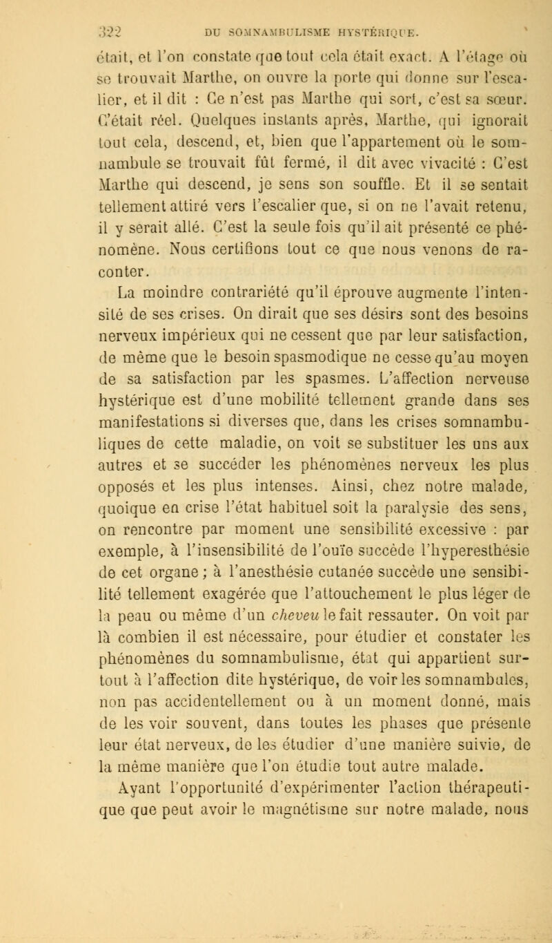 était, et l'on constate qae tout cola était exact. A l'étage où se trouvait Marthe, on ouvre la porte qui donne sur l'esca- lier, et il dit : Ce n'est pas Marthe qui sort, c'est sa sœur. C'était réel. Quelques instants après, Marthe, qui ignorait tout cela, descend, et, bien que l'appartement où le som- nambule se trouvait fût fermé, il dit avec vivacité : C'est Marthe qui descend, je sens son souffle. Et il se sentait tellement attiré vers l'escalier que, si on ne l'avait retenu, il y serait allé. C'est la seule fois qu'il ait présenté ce phé- nomène. Nous certifions tout ce que nous venons de ra- conter. La moindre contrariété qu'il éprouve augmente l'inten- sité de ses crises. On dirait que ses désirs sont des besoins nerveux impérieux qui ne cessent que par leur satisfaction, de même que le besoin spasmodique ne cesse qu'au moyen de sa satisfaction par les spasmes. L'affection nerveuse hystérique est d'une mobilité tellement grande dans ses manifestations si diverses que, dans les crises somnambu- liques de cette maladie, on voit se substituer les uns aux autres et se succéder les phénomènes nerveux les plus opposés et les plus intenses. Ainsi, chez notre malade, quoique en crise l'état habituel soit la paralysie des sens, on rencontre par moment une sensibilité excessive : par exemple, à l'insensibilité de l'ouïe succède l'hyperesthésie de cet organe; à l'anesthésie cutanée succède une sensibi- lité tellement exagérée que l'attouchement le plus léger de la peau ou même d'un cheveu la îâ\[ ressauter. On voit par là combien il est nécessaire, pour étudier et constater les phénomènes du somnambulisme, état qui appartient sur- tout à l'affection dite hystérique, de voiries somnambules, non pas accidentellement ou à un moment donné, mais de les voir souvent, dans toutes les phases que présente leur état nerveux, de les étudier d'une manière suivie, de la même manière que l'on étudie tout autre malade. Ayant l'opportunité d'expérimenter l'action thérapeuti- que que peut avoir le magnétisme sur notre malade, nous