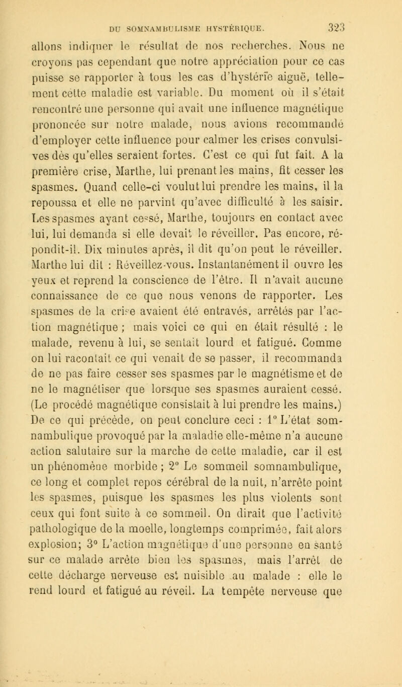 allons indiquer le résultat de nos recherches. Nous ne croyons pas cependant que notre appréciation pour ce cas puisse se rapporter à tous les cas d'hystérie aiguë, telle- ment cette maladie est variable. Du moment où il s'était rencontré une personne qui avait une influence magnétique prononcée sur notre malade, nous avions recommandé d'employer cette influence pour calmer les crises convulsi- ves dès qu'elles seraient fortes. C'est ce qui fut fait, A la première crise, Marthe, lui prenant les mains, fit cesser les spasmes. Quand celle-ci voulut lui prendre les mains, il la repoussa et elle ne parvint qu'avec difficulté à les saisir. Les spasmes ayant ce^sé, Marthe, toujours en contact avec lui, lui demanda si elle devait le réveiller. Pas encore, ré- pondit-il. Dix minutes après, il dit qu'on peut le réveiller. Marthe lui dit : Réveillez-vous. Instantanément il ouvre les yeux et reprend la conscience de l'être. Il n'avait aucune connaissance de ce que nous venons de rapporter. Les spasmes de la ciuVe avaient été entravés, arrêtés par l'ac- tion magnétique ; mais voici ce qui en était résulté : le malade, revenu à lui, se sentait lourd et fatigué. Gomme on lui racontait ce qui venait de se passer, il recommanda de ne pas faire cesser ses spasmes par le magnétisme et de ne le magnétiser que lorsque ses spasmes auraient cessé. (Le procédé magnétique consistait à lui prendre les mains.) De ce qui précède, on peut conclure ceci : 1° L'état som- nambulique provoqué par la maladie elle-même n'a aucune action salutaire sur la marche de cette maladie, car il est un phénomène morbide ; 2° Le sommeil somnambulique, ce long et complet repos cérébral de la nuit, n'arrête point les spasmes, puisque les spasmes les plus violents sont ceux qui font suite à ce sommeil. On dirait que l'activité pathologique de la moelle, longtemps comprimée, fait alors explosion; 3° L'action magnétique d'une personne en santé sur ce malade arrête bien les spasmes, mais l'arrêt de cette décharge nerveuse est nuisible .au malade : elle le rend lourd et fatigué au réveil. La tempête nerveuse que