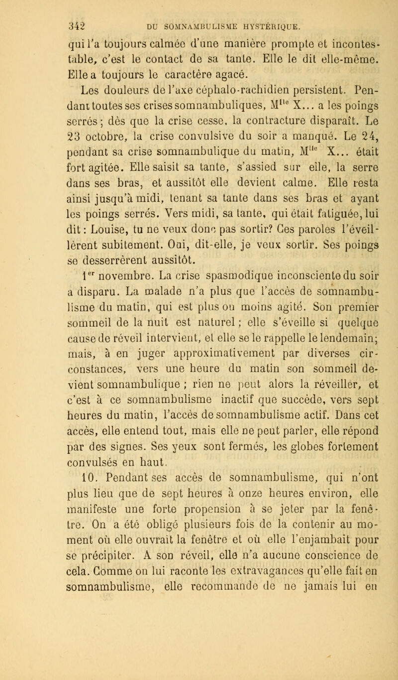 qui l'a toujours calméo d'une manière prompte et incontes- table, c'est le contact de sa tante. Elle le dit elle-même. Elle a toujours le caractère agacé. Les douleurs de l'axe céphalo-rachidien persistent. Pen- dant toutes ses crisessomnambuliques, Mlle X... a les poings serrés; dès que la crise cesse, la contracture disparaît. Le 23 octobre, la crise convulsive du soir a manqué. Le 24, pendant sa crise somnambulique du matin, Ml,e X... était fort agitée. Elle saisit sa tante, s'assied sur elle, la serre dans ses bras, et aussitôt elle devient calme. Elle resta ainsi jusqu'à midi, lenant sa tante dans ses bras et ayant les poings serrés. Vers midi, sa tante, qui était fatiguée, lui dit : Louise, tu ne veux donc pas sortir? Ces paroles l'éveil- lèrent subitement. Oui, dit-elle, je veux sortir. Ses poings se desserrèrent aussitôt. 1er novembre. La crise spasmodique inconsciente du soir a disparu. La malade n'a plus que l'accès de somnambu- lisme du matin, qui est plus ou moins agité. Son premier sommeil de la nuit est naturel ; elle s'éveille si quelque cause de réveil intervient, et elle se le rappelle le lendemain; mais, à en juger approximativement par diverses cir- constances, vers une heure du matin son sommeil de- vient somnambulique ; rien ne peut alors la réveiller, et c'est à ce somnambulisme inactif que succède, vers sept heures du matin, l'accès de somnambulisme actif. Dans cet accès, elle entend tout, mais elle ne peut parler, elle répond par des signes. Ses yeux sont fermés, les globes fortement convulsés en haut. 10. Pendant ses accès de somnambulisme, qui n'ont plus lieu que de sept heures à onze heures environ, elle manifeste une forte propension à se jeter par la fenê- tre. On a été obligé plusieurs fois de la contenir au mo- ment où elle ouvrait la fenêtre et où elle l'enjambait pour se précipiter. A son réveil, elle n'a aucune conscience de cela. Gomme on lui raconte les extravagances qu'elle fait en somnambulisme, elle recommande de ne jamais lui en