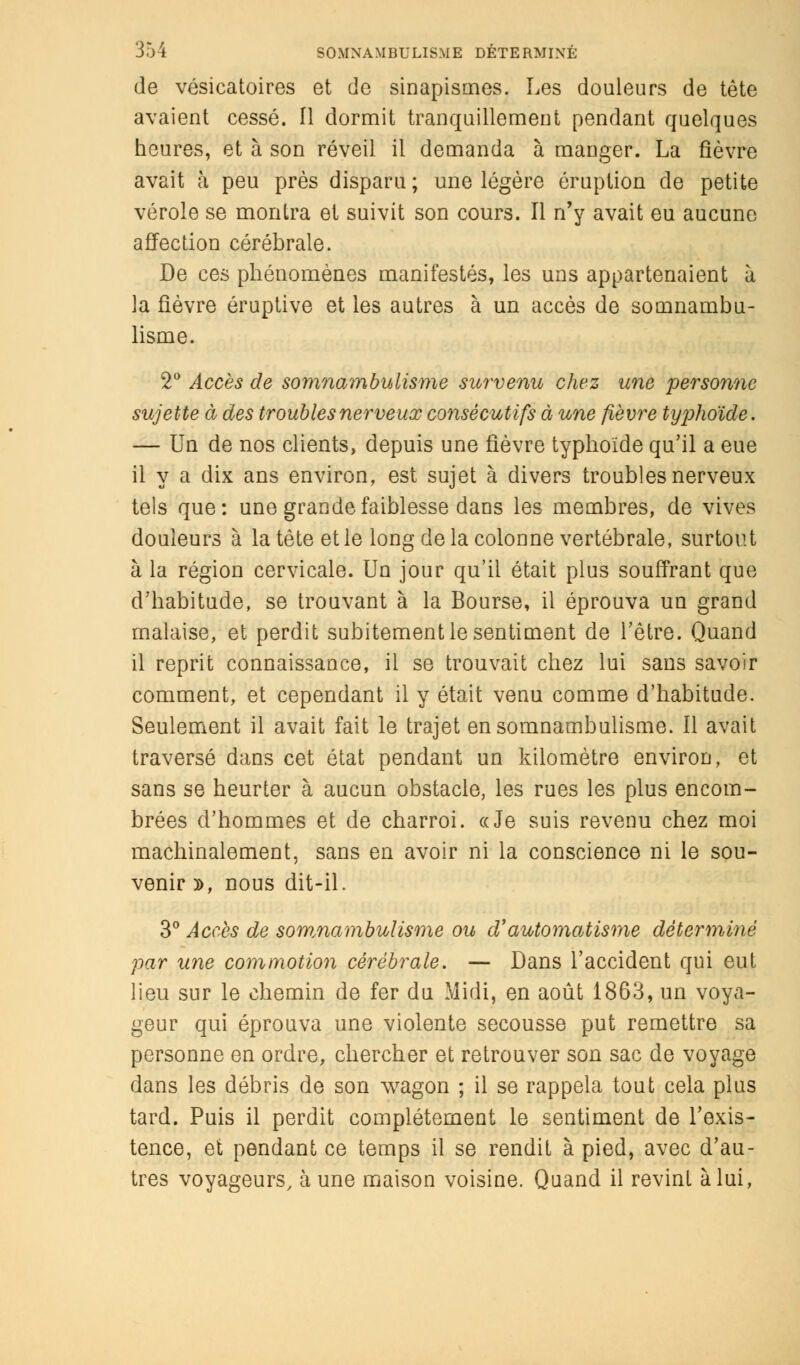 de vésicatoires et de sinapismes. Les douleurs de tète avaient cessé. 11 dormit tranquillement pendant quelques heures, et à son réveil il demanda à manger. La fièvre avait à peu près disparu; une légère éruption de petite vérole se montra et suivit son cours. Il n'y avait eu aucune affection cérébrale. De ces phénomènes manifestés, les uns appartenaient à la fièvre éruptive et les autres à un accès de somnambu- lisme. 2° Accès de somnambulisme survenu chez une personne sujette à des troubles nerveux consécutifs à une fièvre typhoïde. — Un de nos clients, depuis une fièvre typhoïde qu'il a eue il y a dix ans environ, est sujet à divers troubles nerveux tels que: une grande faiblesse dans les membres, de vives douleurs à la tête et le long de la colonne vertébrale, surtout à la région cervicale. Un jour qu'il était plus souffrant que d'habitude, se trouvant à la Bourse, il éprouva un grand malaise, et perdit subitement le sentiment de l'être. Quand il reprit connaissance, il se trouvait chez lui sans savoir comment, et cependant il y était venu comme d'habitude. Seulement il avait fait le trajet en somnambulisme. Il avait traversé dans cet état pendant un kilomètre environ, et sans se heurter à aucun obstacle, les rues les plus encom- brées d'hommes et de charroi. «Je suis revenu chez moi machinalement, sans en avoir ni la conscience ni le sou- venir », nous dit-il. 3° Accès de somnambulisme ou d'automatisme déterminé par une commotion cérébrale. — Dans l'accident qui eut lieu sur le chemin de fer du Midi, en août 1863, un voya- geur qui éprouva une violente secousse put remettre sa personne en ordre, chercher et retrouver son sac de voyage dans les débris de son wagon ; il se rappela tout cela plus tard. Puis il perdit complètement le sentiment de l'exis- tence, et pendant ce temps il se rendit à pied, avec d'au- tres voyageurs, aune maison voisine. Quand il revint à lui,