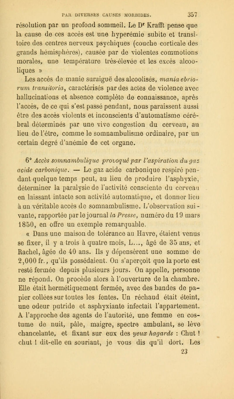 résolution par un profond sommeil. Le Dr Krafft pense que la cause de ces accès est une hyperémie subite et transi- toire des centres nerveux psychiques (couche corticale des grands hémisphères), causée par de violentes commotions morales, une température très-élevée et les excès alcoo- liques » Les accès de manie suraiguë des alcoolisés, mania ebrio- rum transiteria, caractérisés par des actes de violence avec hallucinations et absence complète de connaissance, après l'accès, de ce qui s'est passé pendant, nous paraissent aussi être des accès violents et inconscients d'automatisme céré- bral déterminés par une vive congestion du cerveau, au lieu de l'être, comme le somnambulisme ordinaire, par un certain degré d'anémie de cet organe. 6° Accès somnambulique provoqué par l'aspiration du gai acide carbonique. — Le gaz acide carbonique respiré pen- dant quelque temps peut, au lieu de produire l'asphyxie, déterminer la paralysie de l'activité consciente du cerveau en laissant intacte son activité automatique, et donner lieu à un véritable accès de somnambulisme. L'observation sui- vante, rapportée par le journal la Presse, numéro du 19 mars 1850, en offre un exemple remarquable. « Dans une maison de tolérance au Havre, étaient venus se fixer, il y a trois à quatre mois, L..., âgé de 35 ans, et Rachel, âgée de 40 ans. Ils y dépensèrent une somme de 2,000 fr., qu'ils possédaient. On s'aperçoit que la porte est resté fermée depuis plusieurs jours. On appelle, personne ne répond. On procède alors à l'ouverture de la chambre. Elle était hermétiquement fermée, avec des bandes de pa- pier collées sur toutes les fentes. Un réchaud était éteint, une odeur putride et asphyxiante infectait l'appartement. À l'approche des agents de l'autorité, une femme en cos- tume de nuit, pâle, maigre, spectre ambulant, se lève chancelante, et fixant sur eux des yeux hagards : Chut ! chut l dit-elle en souriant, je vous dis qu'il dort. Les 23