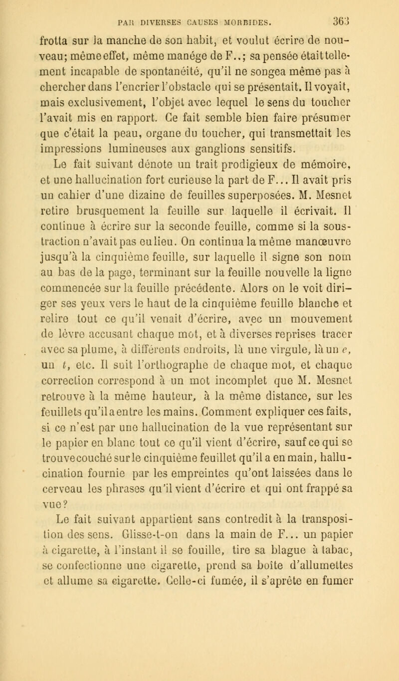 frotta sur Ja manche de son habit, et voulut écrire de nou- veau; même effet, même manège de F..; sa pensée était telle- ment incapable de spontanéité, qu'il ne songea même pas à chercher dans l'encrier l'obstacle qui se présentait. Il voyait, mais exclusivement, l'objet avec lequel le sens du toucher l'avait mis en rapport. Ce fait semble bien faire présumer que c'était la peau, organe du toucher, qui transmettait les impressions lumineuses aux ganglions sensitifs. Le fait suivant dénote un trait prodigieux de mémoire, et une hallucination fort curieuse la part de F... Il avait pris un cahier d'une dizaine de feuilles superposées. M. Mesnet retire brusquement la feuille sur laquelle il écrivait. Il continue à écrire sur la seconde feuille, comme si la sous- traction n'avait pas eu lieu. On continua la même manœuvre jusqu'à la cinquième feuille, sur laquelle il signe son nom au bas de la page, terminant sur la feuille nouvelle la ligne commencée sur la feuille précédente. Alors on le voit diri- ger ses yeux vers le haut de la cinquième feuille blanche et relire tout ce qu'il venait d'écrire, avec un mouvement de lèvre accusant chaque mot, et à diverses reprises tracer avec sa plume, à différents endroits, là une virgule, là un e, un t, etc. Il suit l'orthographe de chaque mot, et chaque correction correspond à un mot incomplet que M. Mesnet retrouve à la même hauteur, à la même distance, sur les feuillets qu'il a entre les mains. Gomment expliquer ces faits, si ce n'est par une hallucination de la vue représentant sur le papier en blanc tout ce qu'il vient d'écrire, sauf ce qui se trouvecouchésurle cinquième feuillet qu'il a en main, hallu- cination fournie par les empreintes qu'ont laissées dans le cerveau les phrases qu'il vient d'écrire et qui ont frappé sa vue? Le fait suivant appartient sans contredit à la transposi- tion des sens. Glisse-t-on dans la main de F... un papier h cigarette, à l'instant il se fouille, tire sa blague à tabac, se confectionne une cigarette, prend sa boîte d'allumettes et allume sa cigarette. Celle-ci fumée, il s'aprête en fumer