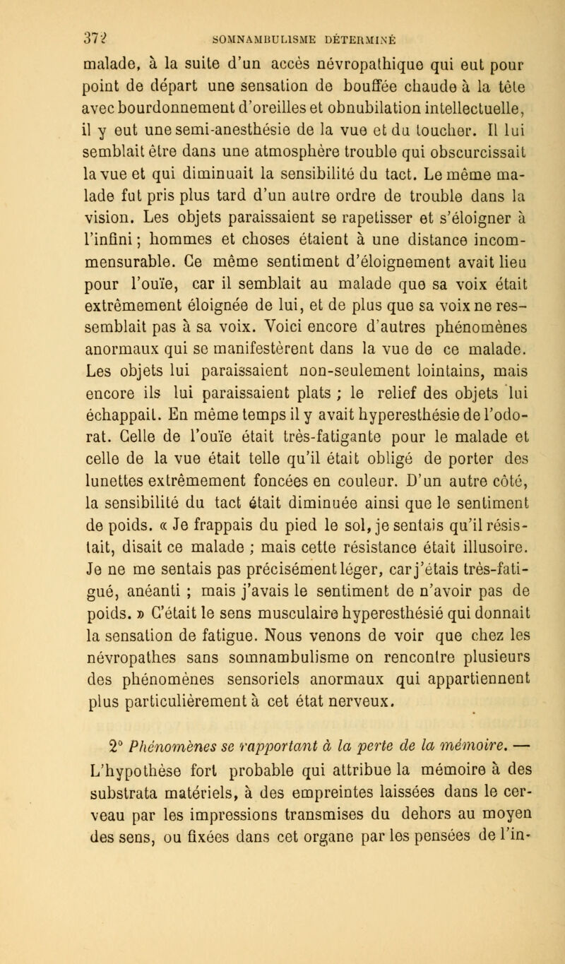 malade, à la suite d'un accès névropathique qui eut pour point de départ une sensation de bouffée chaude à la tôle avec bourdonnement d'oreilles et obnubilation intellectuelle, il y eut une semi-anesthésie de la vue et du toucher. Il lui semblait être dans une atmosphère trouble qui obscurcissait la vue et qui diminuait la sensibilité du tact. Le même ma- lade fut pris plus tard d'un autre ordre de trouble dans la vision. Les objets paraissaient se rapetisser et s'éloigner à l'infini ; hommes et choses étaient à une distance incom- mensurable. Ge même sentiment d'éloignement avait lieu pour l'ouïe, car il semblait au malade que sa voix était extrêmement éloignée de lui, et de plus que sa voix ne res- semblait pas à sa voix. Voici encore d'autres phénomènes anormaux qui se manifestèrent dans la vue de ce malade. Les objets lui paraissaient non-seulement lointains, mais encore ils lui paraissaient plats ; le relief des objets lui échappait. En même temps il y avait hyperesthésie de l'odo- rat. Celle de l'ouïe était très-fatigante pour le malade et celle de la vue était telle qu'il était obligé de porter des lunettes extrêmement foncées en couleur. D'un autre côté, la sensibilité du tact était diminuée ainsi que le sentiment de poids. « Je frappais du pied le sol, je sentais qu'il résis- tait, disait ce malade ; mais cette résistance était illusoire. Je ne me sentais pas précisément léger, car j'étais très-fati- gué, anéanti ; mais j'avais le sentiment de n'avoir pas de poids. » C'était le sens musculaire hyperesthésie qui donnait la sensation de fatigue. Nous venons de voir que chez les névropathes sans somnambulisme on rencontre plusieurs des phénomènes sensoriels anormaux qui appartiennent plus particulièrement à cet état nerveux. 2° Phénomènes se rapportant à la perte de la mémoire. — L'hypothèse fort probable qui attribue la mémoire à des substrata matériels, à des empreintes laissées dans le cer- veau par les impressions transmises du dehors au moyen des sens, ou fixées dans cet organe par les pensées de l'in-