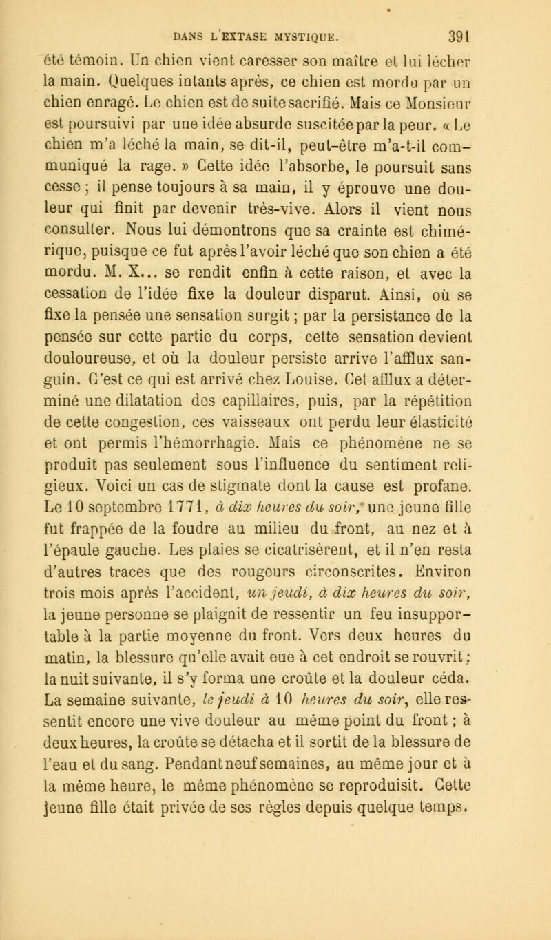 été témoin. Un chien vient caresser son maître et lui lécher la main. Quelques inlants après, ce chien est mord a par un chien enragé. Le chien est de suite sacrifié. Mais ce Monsieur est poursuivi par une idée absurde suscitée par la peur. « Le chien m'a léché la main, se dit-il, peut-être m'a-t-il com- muniqué la rage. » Cette idée l'absorbe, le poursuit sans cesse ; il pense toujours à sa main, il y éprouve une dou- leur qui finit par devenir très-vive. Alors il vient nous consulter. Nous lui démontrons que sa crainte est chimé- rique, puisque ce fut après l'avoir léché que son chien a été mordu. M. X... se rendit enfin à cette raison, et avec la cessation de l'idée fixe la douleur disparut. Ainsi, où se fixe la pensée une sensation surgit ; par la persistance de la pensée sur cette partie du corps, cette sensation devient douloureuse, et où la douleur persiste arrive l'afflux san- guin, C'est ce qui est arrivé chez Louise. Cet afflux a déter- miné une dilatation des capillaires, puis, par la répétition de cette congestion, ces vaisseaux ont perdu leur élasticité et ont permis l'hémorrhagie. Mais ce phénomène ne se produit pas seulement sous l'influence du sentiment reli- gieux. Voici un cas de stigmate dont la cause est profane. Le 10 septembre 1771, à dix heures du soir; une jeune fille fut frappée de la foudre au milieu du front, au nez et à l'épaule gauche. Les plaies se cicatrisèrent, et il n'en resta d'autres traces que des rougeurs circonscrites. Environ trois mois après l'accident, un jeudi, à dix heures du soir, la jeune personne se plaignit de ressentir un feu insuppor- table à la partie moyenne du front. Vers deux heures du matin, la blessure qu'elle avait eue à cet endroit se rouvrit; la nuit suivante, il s'y forma une croûte et la douleur céda. La semaine suivante, le jeudi à 10 heures du soir, elle res- sentit encore une vive douleur au même point du front ; à deux heures, la croûte se détacha et il sortit de la blessure de l'eau et du sang. Pendant neuf semaines, au même jour et à la même heure, le même phénomène se reproduisit. Cette jeune fille était privée de ses règles depuis quelque temps.