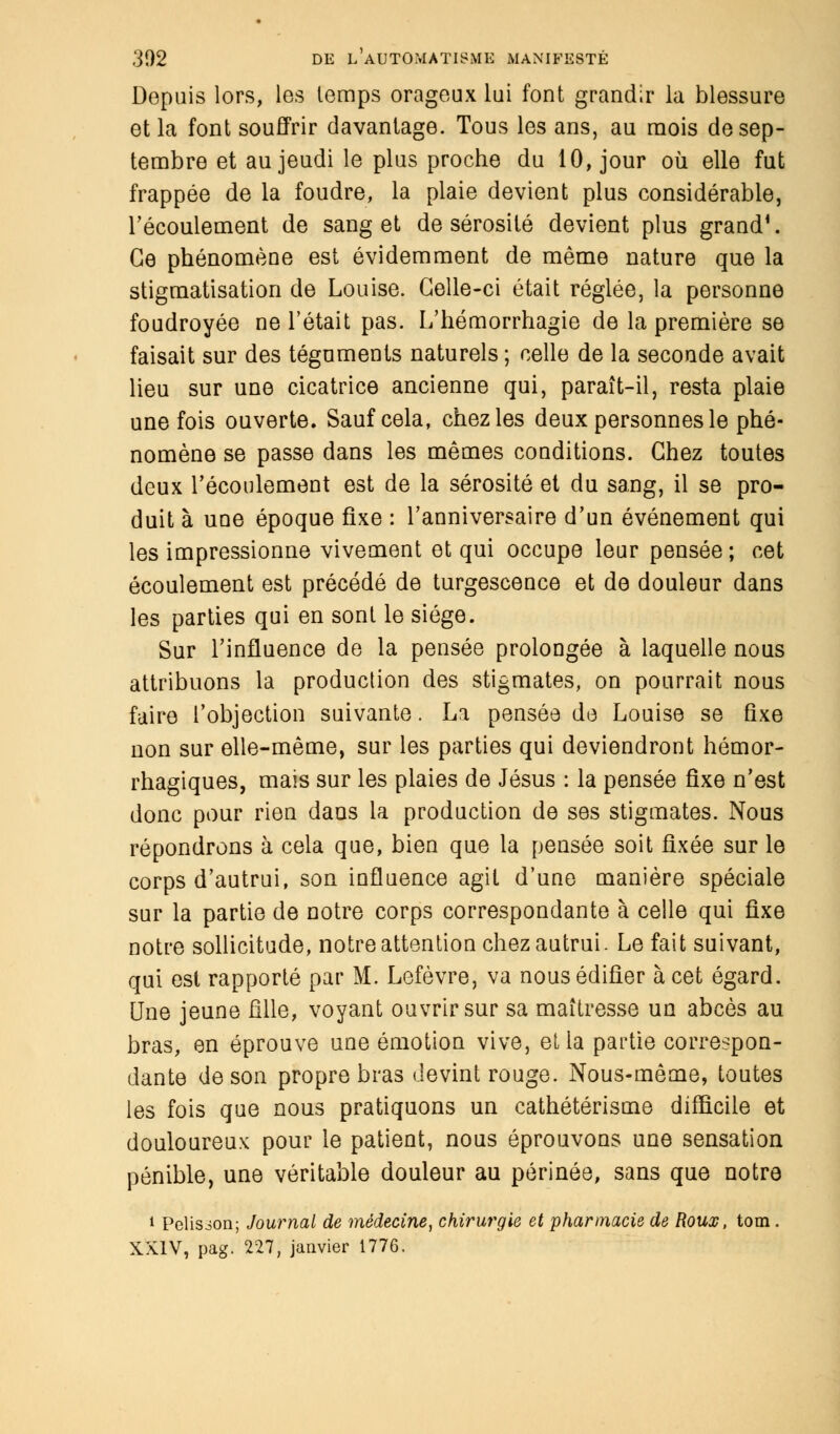 Depuis lors, les temps orageux lui font grandir la blessure et la font souffrir davantage. Tous les ans, au mois de sep- tembre et au jeudi le plus proche du 10, jour où elle fut frappée de la foudre, la plaie devient plus considérable, l'écoulement de sang et de sérosité devient plus grand4. Ce phénomène est évidemment de même nature que la stigmatisation de Louise. Celle-ci était réglée, la personne foudroyée ne l'était pas. L'hémorrhagie de la première se faisait sur des téguments naturels ; celle de la seconde avait lieu sur une cicatrice ancienne qui, paraît-il, resta plaie une fois ouverte. Sauf cela, chez les deux personnes le phé- nomène se passe dans les mêmes conditions. Chez toutes deux l'écoulement est de la sérosité et du sang, il se pro- duit à une époque fixe : l'anniversaire d'un événement qui les impressionne vivement et qui occupe leur pensée ; cet écoulement est précédé de turgescence et de douleur dans les parties qui en sont le siège. Sur l'influence de la pensée prolongée à laquelle nous attribuons la production des stigmates, on pourrait nous faire l'objection suivante. La pensée de Louise se fixe non sur elle-même, sur les parties qui deviendront hémor- rhagiques, mais sur les plaies de Jésus : la pensée fixe n'est donc pour rien dans la production de ses stigmates. Nous répondrons à cela que, bien que la pensée soit ûxée sur le corps d'autrui, son influence agit d'une manière spéciale sur la partie de notre corps correspondante à celle qui fixe notre sollicitude, notre attention chez autrui. Le fait suivant, qui est rapporté par M. Lefèvre, va nous édifier à cet égard. Une jeune fille, voyant ouvrir sur sa maîtresse un abcès au bras, en éprouve une émotion vive, et la partie correspon- dante de son propre bras devint rouge. Nous-même, toutes les fois que nous pratiquons un cathétérisme difficile et douloureux pour le patient, nous éprouvons une sensation pénible, une véritable douleur au périnée, sans que notre * Pelisioa; Journal de médecine, chirurgie et pharmacie de Roux, tom. XXIV, pag. 227, janvier 1776.