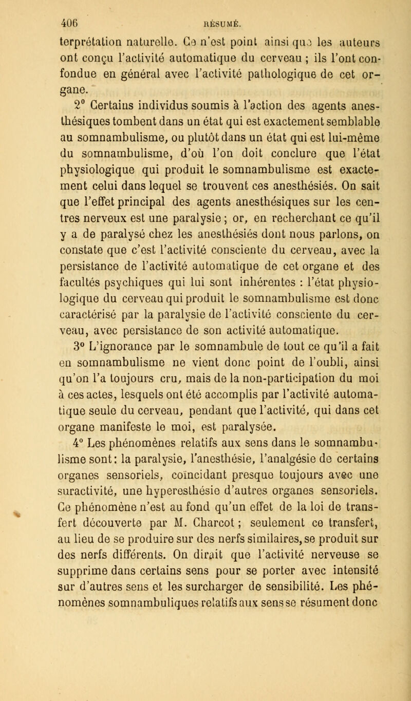 terprétalion naturelle. Ce n'est point ainsi quo les auteurs ont conçu l'activité automatique du cerveau ; ils l'ont con- fondue en général avec l'activité pathologique de cet or- gane. 2° Certains individus soumis à l'action des agents anes- tbésiques tombent dans un état qui est exactement semblable au somnambulisme, ou plutôt dans un état qui est lui-même du somnambulisme, d'où l'on doit conclure que l'état physiologique qui produit le somnambulisme est exacte- ment celui dans lequel se trouvent ces anesthésiés. On sait que l'effet principal des agents anesthésiques sur les cen- tres nerveux est une paralysie ; or, en recherchant ce qu'il y a de paralysé chez les anesthésiés dont nous parlons, on constate que c'est l'activité consciente du cerveau, avec la persistance de l'activité automatique de cet organe et des facultés psychiques qui lui sont inhérentes : l'état physio- logique du cerveau qui produit le somnambulisme est donc caractérisé par la paralysie de l'activité consciente du cer- veau, avec persistance de son activité automatique. 3° L'ignorance par le somnambule de tout ce qu'il a fait en somnambulisme ne vient donc point de l'oubli, ainsi qu'on l'a toujours cru, mais de la non-participation du moi à ces actes, lesquels ont été accomplis par l'activité automa- tique seule du cerveau, pendant que l'activité, qui dans cet organe manifeste le moi, est paralysée. 4° Les phénomènes relatifs aux sens dans le somnambu- lisme sont: la paralysie, l'anesthésie, l'analgésie de certains organes sensoriels, coïncidant presque toujours avec une suractivité, une hyperesthésie d'autres organes sensoriels. Ce phénomène n'est au fond qu'un effet de la loi de trans- fert découverte par M. Gharcot ; seulement ce transfert, au lieu de se produire sur des nerfs similaires, se produit sur des nerfs différents. On dirait que l'activité nerveuse se supprime dans certains sens pour se porter avec intensité sur d'autres sens et les surcharger de sensibilité. Les phé- nomènes somnambuliques relatifs aux sens se résument donc
